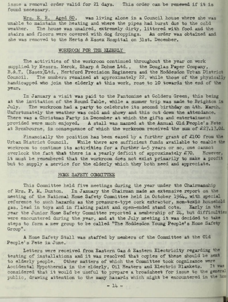 issue a removal, order valid for 21 days. This order can be renewed if it is found necessary, Mrs, E. R„ Aged 80, was living alone in a Council house where she was unable to maintain the heating and where the pipes had burst due to the cold weather. The house was unaired, extremely dirty, littered with food and the stairs and floors were covered with dog droppings. An order was obtained and she was removed to the Herts & Essex Hospital on .51st, December. WORKROOM FOR THE ELDERLY The activities of the workroom continued throughout the year on work supplied by Messrs, Merck, Sharp & Dohme Ltd,, the Douglas Paper Company, B,<$:0To (Essex)Ltd, , Hertford Precision Engineers and the Hoddesdon Urban District Council. The numbers remained at approximately 22, while those of the physically handicapped who join the elderly at this work, rose to 10 towards the end of the year. In January a visit was paid to the Pantomime at Golders Green, this being at the invitation of the Round Table, while a summer trip was made to Brighton in July. The workroom had a party to celebrate its second birthday on 4-th. March. Unfortunately the weather was cold and showy and this cut down the attendance. There was a Christmas Party in December at which the gifts and entertainment provided were much enjoyed, A stall was manned at the Annual Old People's Pete at Broxboume, in consequence of which the workroom received the sum of £27»17.0d, Financially the position has been eased by a farther grant of £100 from the Urban District Council. While there are sufficient funds available to enable the workroom to continue its activities for a further years or so, one cannot overlook the fact that there is a yearly deficit of approximately £70. However, it must be remembered that the workroom does not exist primarily to make a profit but to supply a service for the elderly which they both need and appreciate, HOME SAFETY COMMITTEE This Committee held five meetings during the year under the Chairmanship of Mrs. P, M, Dunton. In January the Chairman made an extensive report on the meeting of the National Home Safety Committee held in October 1964» with, special reference to such hazards as the pressure-type cork extractor, non-toxic household gas, lead in toys and in flaking paint and open-ended stand ccts. Early in the year the Junior Home Safety Committee reported a membership of 24, but difficulties were encountered during the year, arid at the July meeting it was decided to take steps to form a new group to be called The Hoddesdon Young People* s Home Safety Group. A Home Safety Stall was staffed by members of the Committee at the Old People's Fete in June. Letters were received from Eastern Gas & Eastern Electricity regarding the testing of installations and it was resolved that copies of these should be sent to elderly people. Other matters of which the Committee took cognizance were Accidental Hypothermia in the elderly. Oil Heaters and Electric Blankets. It was considered that it would be useful to prepare a broadsheet for issue to the general public, drawing attention to the many hazards which might be encountered in the hon