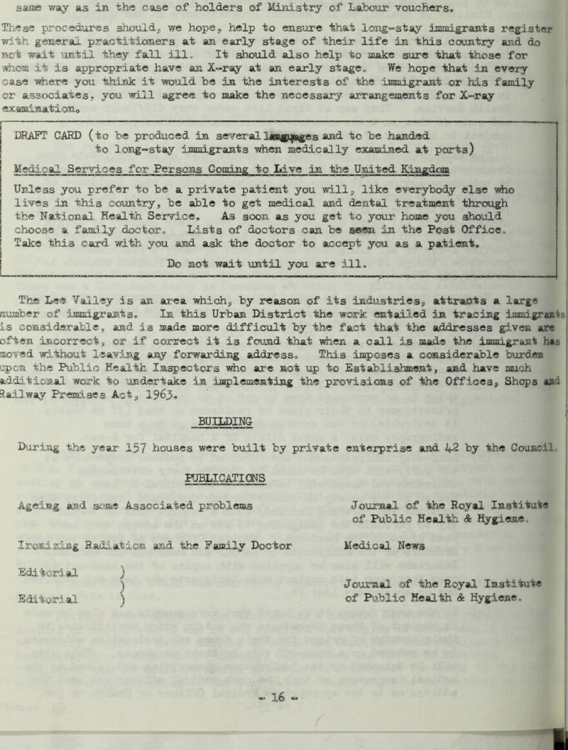 same way as in the case of holders of Ministry of Labour vouchers. These procedures should, we hope, help to ensure that long-stay immigrants register with general practitioners at an early stage of their life in this country and do not wait until they fall ill. It should also help to make sure that those for jvhom it is appropriate have an X-ray at an early stage. We hope that in every case where you think it would be in the interests of the immigrant or his family ©r associates., you will agree, to make the necessary arrangements for X-ray exaainatioxio DRAFT CARD (to be produced in severallaacgijBgcR and to be handed to long-stay immigrants when medically examined at ports) Medical Services for Persons Coming to Live in the United Kingdom « Unless you prefer to be a private patient you will, like everybody else -who lives in this country, be able to get medical and dental treatment through the National Health Service. As soon as you get to your home you should choose a family doctor. Lists of doctors can be seen in the Post Office. Take this card with you and ask the doctor to accept you as a patient. Do not wait until you are ill. The Lee Valley is an area which, by reason of its industries, attracts a large number of immigrants. In this Urban District the work entailed in tracing immigrant is considerable, and is made more difficult by the fact that the addresses given are often incorrect, or if correct it is found that when a call is made the immigrant hat moved without leaving any forwarding address. This imposes a considerable burden upon the Public Health Inspectors who are not up to Establishment, and have much additional work to undertake in implementing the provisions of the Offices, Shops ash Railway Premises Act, 1963« BUILDING During the year 157 houses were built by private enterprise and 2*2 by the Council PUBLICATIONS Ageing and some Associated problems Journal of the Royal Institute of Public Health & Hygiene. Ironiziag Radiation and the Family Doctor Editorial Medical News Editorial Journal of the Royal Institute of Public Health & Hygiene.