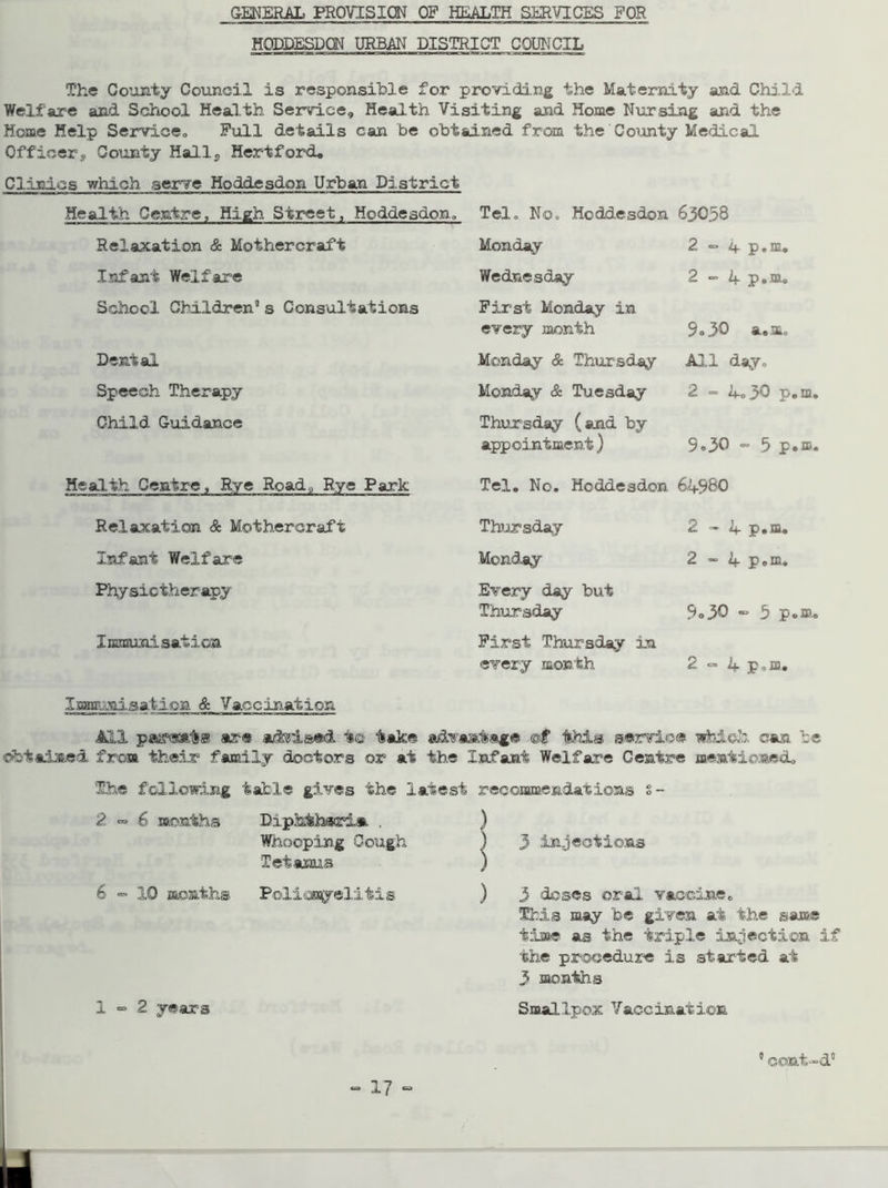 HODDESDON URBAN DISTRICT COUNCIL The County Council is responsible for providing the Maternity and Child Welfare and School Health Service, Health Visiting and Home Nursing and the Home Help Service,, Full details can be obtained from the County Medical Officer9 County Halls Hertford, Clinics which serve Hoddesdon Urban District Health Centre, Hizh Street, Hoddesdon, Tel, No, Hoddesdon 63058 Relaxation & Moihercrafi Monday 2 «= if p.m, Infant Welfare Wednesday 2-4 p.m. School Children9 s Consultations First Monday in every month 5«3Q a.m. Dental Monday & Thursday All day. Speech Therapy Monday & Tuesday 2 - 4,30 p.m. Child Guidance Thursday (and by appointment) 9.30 - 5 p*m. Health Centre, Rye Road9 Rye Park Tel, No, Hoddesdon 649&0 Relaxation & Mothercraft Thursday 2-4 p.m. Infant Welfare Monday 2 - 4 p.m. Physiotherapy Every day but Thursday 9»30 - b p.m. Immunisation First Thursday in every month 2 - 4 Pom, Immunisation & Vaccination All par@*.1s® are advised t© take advantage @£ this service which can be ©btaimed from their family doctors or at the infant Welfare Centre mentioned. The following table gives the latest recommendations s- 2 ° 6 months Diphtheria . ) Whooping Cough 2 years Tetanus »x ) 3 doses oral vaccine, This may fee given at the same time as the triple infection if the procedure is started at 3 months Smallpox Vaccination 9 cont-d9