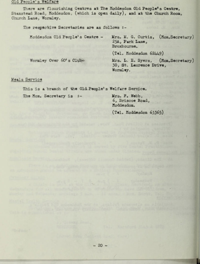 Old People’ a Welfare There are flourishing Centres at The Hoddesdon Old People* s Centre, Stanst-ead Road, Hoddesdon, (which is open daily), and at the Church Room,, Church Lane., Wornley. The respective Secretaries are as follows s- Heddesdon Old People” s Centre =■ Mrs. M„ G-. Curtis, (Hon0 Secret ary) 25AS Park Lane, Broxboume. (Tel, Hoddesdon 6244-9) Womley Over 60* a Clyfe~ Mrs. L„ E« Syers, (Hon.Secretary) 30, Sto Laurence Drive, Womley. Meal.s Service This is a branch of 'the Old People5 s Welfare Service. The Hon0 Secretary is 5- Mrs. P. Webb, 6, Briscoe Road, Hoddesdon. (Tel. Hoddesdon 633^5)