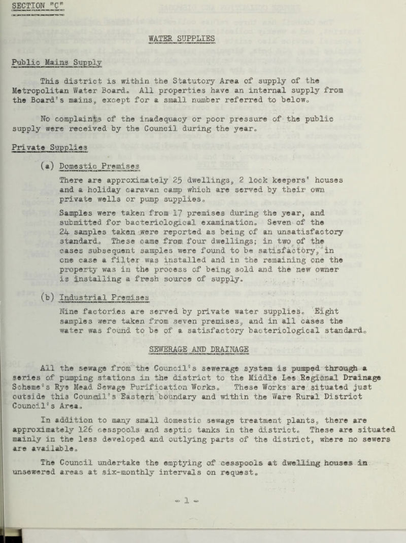 SECTION wCm WATER SUPPLIES Public Mains Supply This district is within the Statutory Area of supply of the Metropolitan Water Board, All properties have an internal suppler from the Board s mains,* except for a small number referred to below* No complaints of the inadequacy or poor pressure of the public supply were received by the Council during the year. Private Supplies (a) Domestic Premises There are approximately 25 dwellings„ 2 look keepers houses and a holiday caravan camp which are served by their own private wells or pump supplies® Samples were taken from 17 premises during the year, and submitted for bacteriological examination® Seven of the 24 samples taken were reported as being of an unsatisfactory standard® These came from four dwellings; in two of the eases subsequent samples were found to be satisfactory/'in one case a filter was installed and in the remaining one the property was in the process of being sold and the new owner is installing a fresh source of supply® (b) Industrial Premises Nine factories are served by private water supplies® Eight samples were taicen from seven premises9 and in all cases the water was found to be of a satisfactory bacteriological standard*, SEWERA&E AND DRAINAGE All the sewage from the Council0s sewerage system is pumped through a series of pumping stations in the district to the Middle lee Regional Drainage Scheme®s Rye Mead Sewage Purification Works* These Works are situated just outside this Council's Eastern boundary and within the Ware Rural District Council0s Area* In addition to many small domestic sewage treatment plants,, there are approximately 126 cesspools and septic tanks in the district® These are situated mainly in the less developed and outlying parts of the district, where no sewers are available* The Council undertake the emptying of cesspools at dwelling houses in unsewered areas at six-monthly intervals on request®