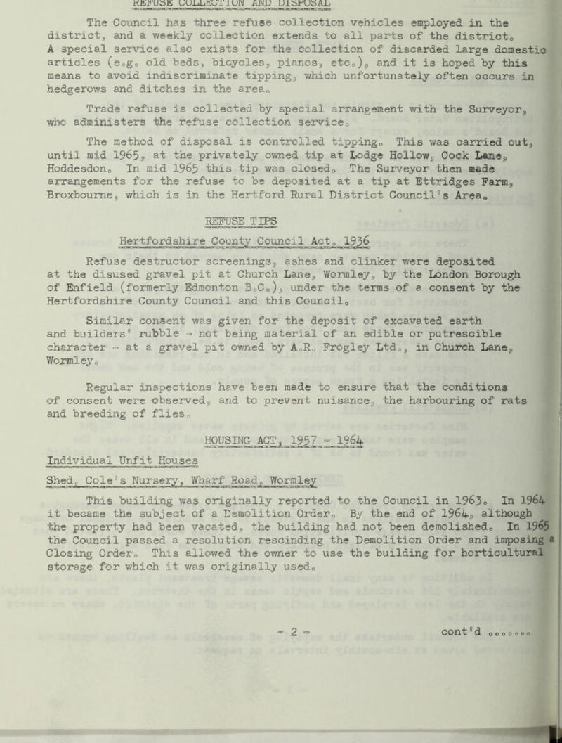 KEiVUSfi UUJjJjJIaJT1UJN AiNJJ DibrUSAJj The Council has three refuse collection vehicles employed in the district, and a weekly collection extends to all parts of the district, A special service also exists for the collection of discarded large domestic articles (sogo old beds, bicycles, pianos, etc,), and it is hoped by this means to avoid indiscriminate tipping, which unfortunately often occurs in hedgerows and ditches in the area0 Trade refuse is collected by special arrangement with the Surveyor, who administers the refuse collection service0 The method of disposal is controlled tippingo This was carried out, until mid 1965? at the privately owned tip at lodge Hollow, Cock Lane, Hoddesdon, In mid 1965 this tip was closed. The Surveyor then made arrangements for the refuse to be deposited at a tip at Ettridges Farm, Broxboume, which is in the Hertford Rural District Council°s Area, REFUSE TIPS Hertfordshire County Refuse destructor screenings, ashes and clinker were deposited at the disused gravel pit at Church Lane, Wormley, by the London Borough of Enfield (formerly Edmonton B0C0), under the terms of a consent by the Hertfordshire County Council and this Council0 Similar consent was given for the deposit of excavated earth and builders rubble - not being material of an edible or putrescible character <=> at a gravel pit owned by A,R, Frogley Ltd,, in Church Lane, Wormleyo Regular inspections have been made to ensure that the conditions of consent were observed, and to prevent nuisance, the harbouring of rats and breeding of flies0 HOUSING Individual Unfit Houses Shed,- ColeJs Nursery, Wharf Road, Wormley This building was originally reported to the Council in 1963° In 1964 it became the subject of a Demolition Order, By the end of 1964s) although the property had been vacated, the building had not been demolished. In 1965 the Council passed a resolution rescinding the Demolition Order and imposing Closing Order, This allowed the owner to use the building for horticultural storage for which it was originally used. o o o o o o o