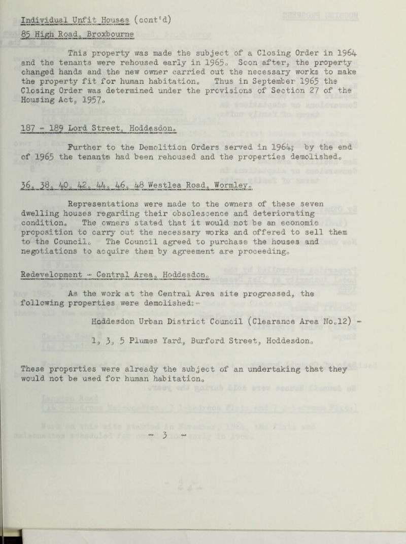Individual Unfit Houses (cent5d) 85 High Roadq Broxbourne This property was made the subject of a Closing Order in 1964- and the tenants were rehoused early in 1965o Scon after, the property changed hands and the new owner carried out the necessary works to make the property fit for human habitations Thus in September 1965 the Closing Order was determined under the previsions of Section 27 of the Housing Act3 1957o 18? °° 189 Lord Street„ Hoddesdon® Further to the Demolition Orders served in 1961s by the end of 1965 the tenants had been rehoused and the properties demolished,, 36, 38„ 4-0,,, 42,, hJu 4.6, 4.8 Westlea Road,, Worroley0 Representations were made to the owners of these seven dwelling houses regarding their obsolescence and deteriorating condition® The owners stated that it would not be an economic preposition to carry out the necessary works and offered to sell them to the Councilo The Council agreed to purchase the houses and. negotiations to acquire them by agreement are proceeding,, Redevelopment - Central Area, Hoddesdon0 ■ — mi — ■ 1 Mi ■ ■ 1111 1 1 1 rl 1 ■ «iiqi.—im^rwrai—wi or-mH>rii[ wltr :a—mmnu . narmmu>r As the work at the Central Area site progressed, the following properties were demolished^ =■ Hoddesdon Urban District Council (Clearance Area No„12) 1, 3s, 5 Plumes Yard, Burford Street, Hoddesdon0 These properties were already the subject of an undertaking that they would, not be used for human habitation®