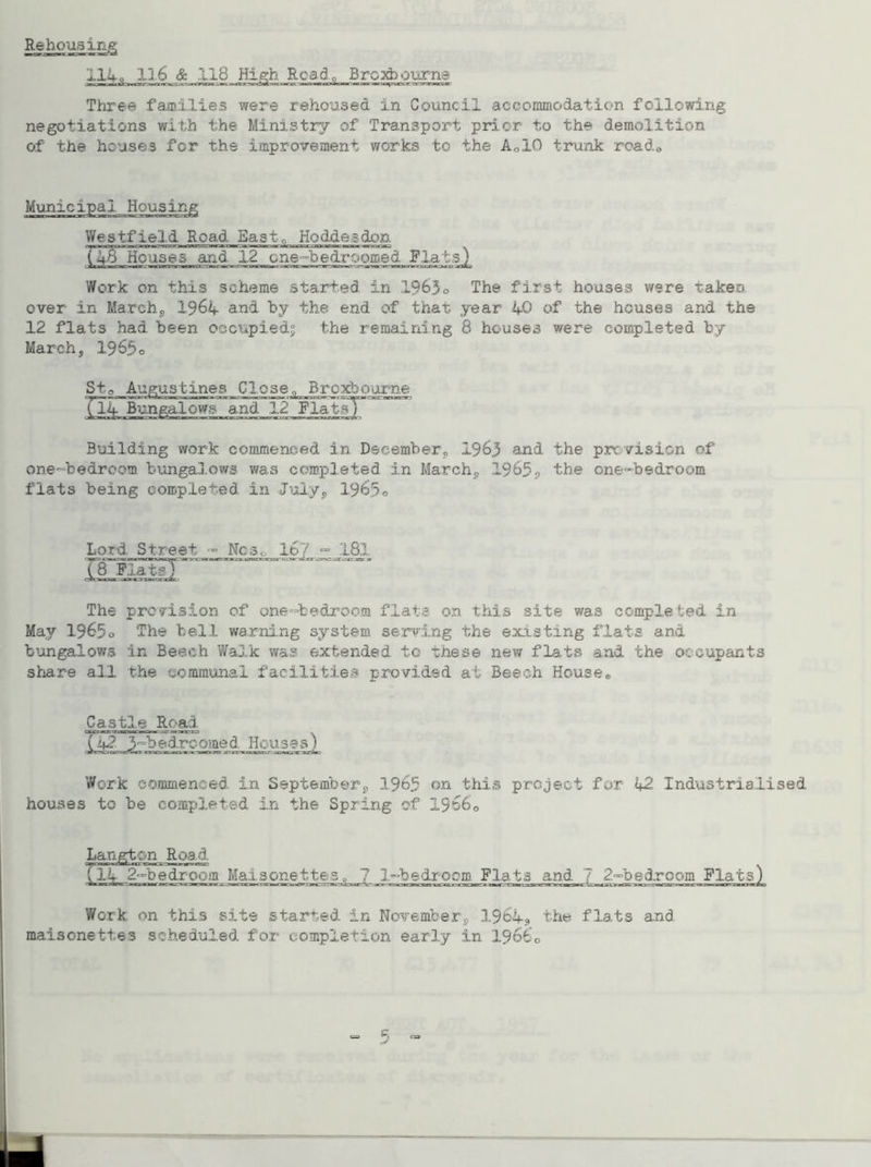Rehousing 114 Q 116 & 118 High Read, Brexbourns Three families were rehoused in Council accommodation following- negotiations with the Ministry of Transport prior to the demolition of the houses for the improvement works to the Ao10 trunk roado Municipal Housing Westfield Road East „ Hoddesdon T4B*~Ho:ase5“^nd 12 one-bedroomed Rials) Work on this scheme started in 1963o The first houses were takeo over in March, 1964 and by the end of that year 40 of the houses and the 12 flats had been occupied; the remaining 8 houses were completed by March, 196f>o Sto Augustines Close., Brcxbourne (14 Bungalows and 12 Flats' Building work commenced in December,, 1963 and the provision of one-bedreom bungalows was completed in March,, 1965, the one-bedroom flats being completed in July, 1965® Lord Street - Ncs0 16 181 The provision of one-bedroom flats on this site was completed in May 1965o The hell warning system serving the existing flats and bungalows in Beech Walk was extended, to tnese new flats and the occupants share all the communal facilities provided at Beech Housee Castle Road lM.Jrb^rcomed Ifeusss) Work commenced in September, 1965 on this project fur 42 Industrialised houses to be completed in the Spring of 19o60 Langton Road (it 2-bedroem Maisonettes, ? i-hedrocm Flats and 7 2-bedroom Flats) Work on this site starred in November, 3.964, the flats and maisonettes scheduled for completion early in 19660