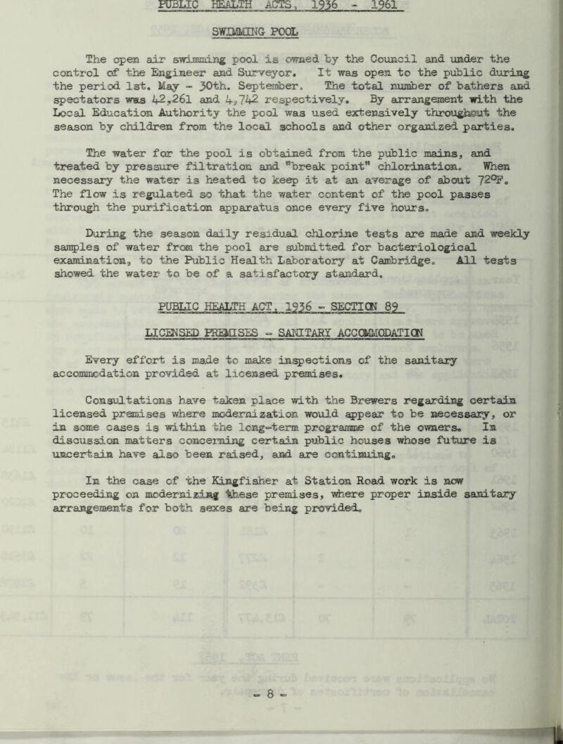 PUBLIC HEALTH ACTS, 1936 - 1961 SWIMMING POOL The open air swimming pool is owned by the Council and under the control of the Engineer and Surveyor. It was open to the public during the period 1st. May - 30th. September. The total number of bathers and spectators was 42.261 and 4*742 respectively. By arrangement with the Local Education Authority the pool was used extensively throughout the season by children from the local schools and other organized parties. The water for the pool is obtained from the public mains, and treated by pressure filtration and ”'break point” chlorination. When necessary the water is heated to keep it at an average of about 729F. The flow is regulated so that the water content of the pool passes through the purification apparatus once every five hours. During the season daily residual chlorine tests are made and weekly samples of water from the pool are submitted for bacteriological examination^ to the Public Health Laboratory at Cambridge. All tests showed the water to be of a satisfactory standard. PUBLIC HEALTH ACT, 1936 - SECTION 89 LICENSED PREMISES - SANITARY ACCOMMODATION Every effort is made to make inspections of the sanitary accommodation provided at licensed premises. Consultations have taken place with the Brewers regarding certain licensed premises where modernization would appear to be necessary, or in some cases is within the long-term programme of the owners. In discussion matters concerning certain public houses whose future is uncertain have also been raised, and are continuing. In the case of xhe Kingfisher at Station Road work is now proceeding on modernizing tehese premises, where proper inside sanitary arrangements for both sexes are being provided.