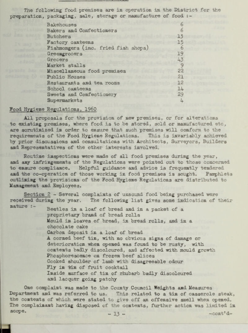 The following food premises are in operation in the District for the preparation, packaging, sale, storage or manufacture of food Bakehouses 6 Bakers and Confectioners 6 Butchers 13 Factory canteens 15 Fishmongers (inc. fried fish shops) 6 Greengrocers 19 Grocers 43 Market stalls 9 Miscellaneous food premises 22 Public Houses 21 Restaurants and tea rooms 12 School canteens 14 Sweets and Confectionery 2.9 Supermarkets 4 Food Hygiene Regulations, 19&Q All proposals for the provision of new premises, or for alterations to existing premises, where food is to be stored, sold or manufactured etc, sire scrutinized in order to ensure that such premises will conform to the requirements of the Food Hygiene Regulations. This is invariably achieved by prior discussions and consultations 'with Architects, Surveyors, Builders and Representatives of the other interests involved. Routine inspections were made of all food premises during the year, and any infringements of the Regulations were pointed out to those concerned t© ensure compliance. Helpful guidance and advice is frequently tendered and the co-operation of those working in food premises is sought. Pamphlets outlining the provisions of the Food. Hygiene Regulations are distributed to Management and Employees. Section 2 - Several complaints of unsound food being purchased were received during the year. The following list gives some indication of their nature . Beetles in a loaf of bread and in a packet of a proprietary brand ©f bread rolls Mould in loaves of bread, in bread rolls, and in a chocolate cake Carbon deposit in a loaf of bread A corned beef tin, with no obvious signs of damage or deterioration when opened was found to be rusty, with contents badly discoloured, and affected with mould growth Phosphorescence on frozen beef slices Cooked shoulder of lamb with disagreeable odour Fly in tin of fruit cocktail Inside surface of tin of rhubarb badly discoloured and lacquer going patchy One complaint was made to the County Council Weights and Measures Department and was referred to us. This related to a tin of casserole steak, the contents of which were stated to give off an offensive smell when opened. The complainant having disposed of the contents, further action was limited in scope.