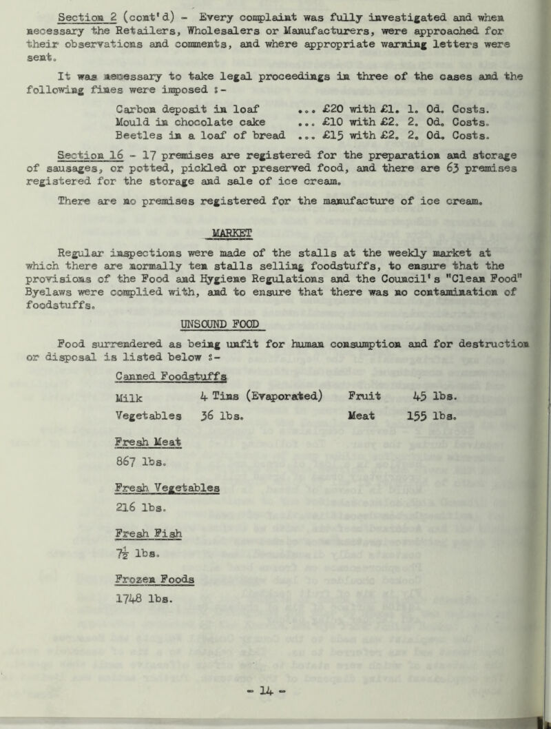 Section 2 (cont'd) - Every complaint was fully investigated and when necessary the Retailers, Wholesalers or Manufacturers, were approached for their observations and comments, and where appropriate warning letters were sent o It was necessary to take legal proceedings in three of the cases and the following fines were imposed % - Carbon deposit in loaf • £20 with £1, 1. 0d„ Costs. Mould in chocolate cake .. , £10 with £2, 2„ Od, Costs- Beetles in a loaf of bread .£15 with £2. 2„ Od. Costs- Section 16 - 17 premises are registered for the preparation and storage of sausages, or potted, pickled or preserved food, and there are 63 premises registered for the storage and sale of ice cream„ There are no premises registered for the manufacture of ice cream, MARKET Regular inspections were made of the stalls at the weekly market at which there are normally ten stalls selling foodstuffs, to ensure that the provisions of the Pood and Hygiene Regulations and the Council's Clean Pood9' Byelaws were complied with, and to ensure that there was no contamination of foodstuffs, UNSOUND FOOD Pood surrendered as being unfit for human consumption and for destruction or disposal is listed below s- Canned Foodstuffs Milk 4 Tins (Evaporated) Fruit 45 lbs. Vegetables 36 lbs. Meat 155 lbs. Fresh Meat 86? lbs. Fresh Vegetables 216 lbs. Fresh Fish Tsr lbs. Frozen Foods 1748 lbs.