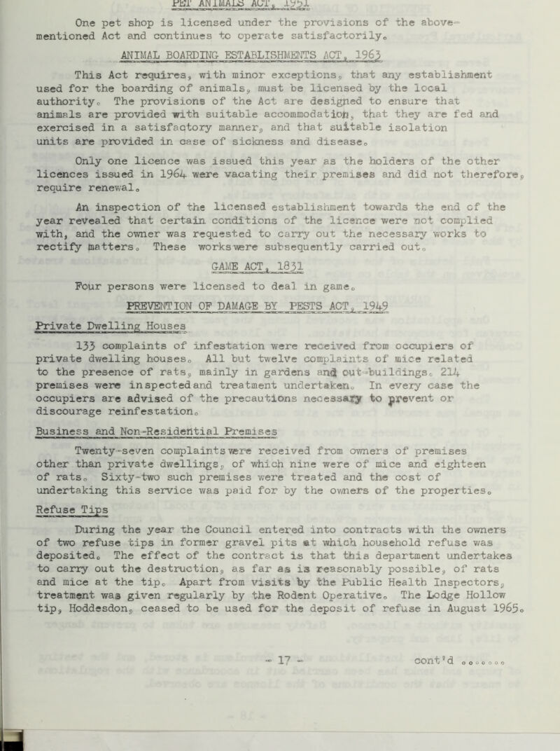 ir'ET AJN1 IVLA-Lo AU1„ One pet shop is licensed under the provisions of the above- mentioned Act and continues to operate satisfactorily,, ANIMAL BOARDING ESTABLISHMENTS ACT, 1963 This Act requires, with minor exceptions, that any establishment used for the boarding of animals, must be licensed by the local authorityo The provisions of the Act are designed to ensure that animals are provided with suitable accommodation, that they are fed and exercised in a satisfactory manner, and that suitable isolation units are provided in case of sickness and disease„ Only one licence was issued this year as the holders of the ether licences issued in 1964 were vacating their premises and did not therefore require renewal0 An inspection of the licensed establishment towards the end of the year revealed that certain conditions of the licence were not complied with, and the owner was requested to carry out the necessary works to rectify matters0 These workswere subsequently carried outQ Four persons were licensed to deal in game,, PREVENTION OF DAMAGE BY PESTS ACT, 1949 Private Dwelling Houses 133 complaints of infestation were received from occupiers of private dwelling houses0 All but twelve complaints of mice related to the presence of rats, mainly in gardens anel out-buildings„ 214 premises were inspected and treatment undertaken,, In every case the occupiers are advised of the precautions necessafy to prevent or discourage reinfestation„ Business and Ncn-Residential Premises Twenty-seven complaints were received from owners of premises other than private dwellings, of which nine were of mice and eighteen of ratso Sixty-two such premises were treated and the cost of undertaking this service was paid for by the owners of the properties,, Refuse Tips During the year the Council entered into contracts with the owners of two refuse tips in former gravel pits at which household refuse was depositedo The effect of the contract is that this department undertakes to carry out the destruction, as far as is reasonably possible, of rats and mice at- the tip„ Apart from visits by the Public Health Inspectors, treatment was given regularly by the Rodent Operative,, The Lodge Hollow tip, Hoddesdon, ceased to be used for the deposit of refuse in August 1963 O O o o o o o