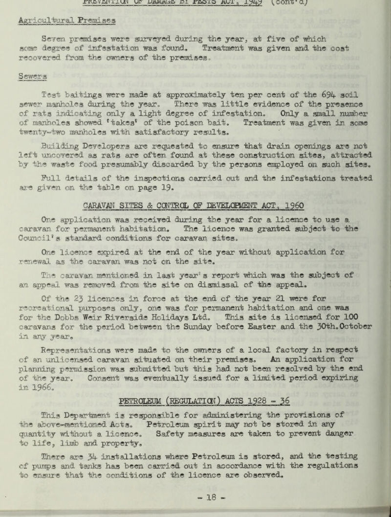 ur c.i, rjaio aux q J,yi^y { com aj Agricultural Premises Seven premises were surveyed during the year, at five of which some degree of infestation was found. Treatment was given and the cost recovered, from the owners of the premises. Sewers Test baitings were made at approximately ten per cent of the 694 soil 3ewer manholes during the year. There was little evidence of the presence of rats indicating only a light degree of infestation. Only a small number of manholes showed Hakes* of the poison bait. Treatment was given in. some twenty-two manholes with satisfactory results. Building Developers are requested to ensure that drain openings are not left uncovered as rats are often found at these construction sites, attracted by the waste food presumably discarded by the persons employed on such sites. Full details of the inspections carried out and the infestations treated are given on the table on page 19. CARAVAN SITES & CONTROL OF DEVELOPMENT ACT. I960 One application was received during the year for a licence to use a caravan for permanent habitation. The licence was granted subject to the Council* s standard conditions for caravan, sites. One licence expired at the end of the year without application for renewal as the caravan was not on the site. The caravan mentioned in last year8 s report which was the subject of an appeal was removed from the site on dismissal of the appeal. Of the 25 licences in force at the end of the year 21 were for recreational purposes only, one was for permanent habitation and one was for the Dobbs Weir Riverside Holidays Ltd. This site is licensed for 100 caravans for the period between the Sunday before Easter and the 30th. October in ary year# Representations were made to the owners of a local factory in respect of an unlicensed caravan situated on their premises. An application for planning permission was submitted but this had. not been resolved by the end of the year. Consent was eventually issued for a limited period expiring in 1966. PETROLEUM (EEGULATICN) ACTS 1928 - 36 Eiis Department is responsible for administering the provisions of the above-mentioned Acts. Petroleum spirit may not be stored in any quantity without a licence. Safety measures are taken to prevent danger to life, limb and property. There are 34 installations where Petroleum is stored, and the testing of pumps and tanks has been carried out in accordance with the regulations to ensure that the conditions of the licence are observed.