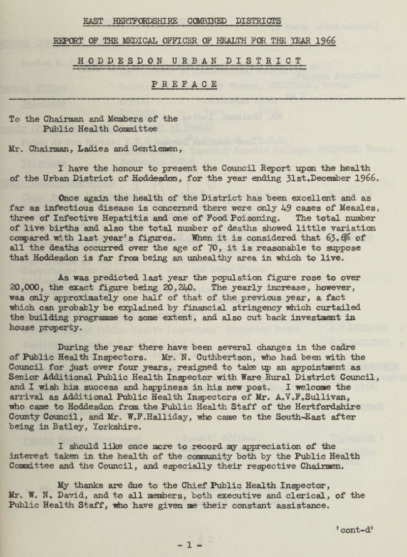 EAST HERTFORDSHIRE COMBINED DISTRICTS REPORT OF THE MEDICAL OFFICER OF HEALTH FOR THE YEAR 1966 HODDESDON URBAN DISTRICT PREFACE To the Chairman and Members of the Public Health Committee Mr. Chairman, Ladies and Gentlemen, I have the honour to present the Council Report upon the health of the Urban District of Hoddesdon, for the year ending 31st .December 1966. Once again the health of the District has been excellent and as far as infectious disease is concerned there were only 49 cases of Measles, three of Infective Hepatitis and one of Food Poisoning. The total number of live births and also the total number of deaths showed little variation compared with last year®s figures. When it is considered that 63.^ of all the deaths occurred over the age of 70, it is reasonable to suppose that Hoddesdon is far from being an unhealthy area in which to live. As was predicted last year the population figure rose to over 20,OCX), the exact figure being 20,22+0, The yearly Increase, however, was only approximately one half of that of the previous year, a fact which can probably be explained by financial stringency which curtailed the building programme to some extent, and also cut back investment in house property. During the year there have been, several changes in the cadre of Public Health Inspectors. Mr. N. Cuthbertson, who had been with the Council for just over four years, resigned to take up an appointment as Senior Additional Public Health Inspector with. Ware Rural District Council, and I wish him success and happiness in his new post. I welcome the arrival as Additional Public Health Inspectors of Mr. A.V0F0Sullivan, who came to Hoddesdon from the Public Health Staff of the Hertfordshire County Council, and Mr. W.F.Halliday, who came to the South-East after being in Batley, Yorkshire. I should like once more to record my appreciation of the interest taken in the health of the community both by the Public Health Committee and the Council, and especially their respective Chairmen. My thanks are due to the Chief Public Health Inspector, Mr. W. No David, and to all members, both executive and clerical, of the Public Health Staff, who have given me their constant assistance. 5 cont-d'