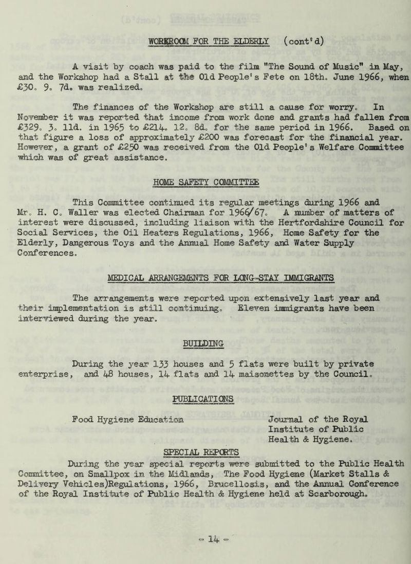 WORKROCM FOR THE ELDERLY ( cont0 d) A visit by coach was paid to the film The Sound of Music in May, and the Workshop had a Stall at the Old People’s Pete on 18th. June 1966, when £30. 9» 7do was realized. The finances of the Workshop are still a cause for worry. In November it was reported that income from work done and grants had fallen from £329° 3» Hd. in 1965 to £214. 12, 8d, for the same period in 1966. Based on that figure a loss of approximately £200 was forecast for the financial year. However, a grant of £250 was received from the Old People’s Welfare Committee which was of great assistance. HOME SAFETY COMMITTEE This Committee continued its regular meetings during 1966 and Mr„ H. Co Waller was elected Chairman for 196£/67<, A number of matters of interest were discussed, including liaison with the Hertfordshire Council for Social Services, the Oil Heaters Regulations, 1966, Home Safety for the Elderly, Dangerous Toys and the Annual Home Safety and Water Supply Conferences. MEDICAL ARRANGEMENTS FOR LONG-STAY IMMIGRANTS The arrangements were reported upon extensively last year and their implement at ion is still continuing. Eleven immigrants have been interviewed during the year. BUILDING During the year 133 houses and 5 flats were built by private enterprise, and i+8 houses, 14 flats and 14 maisonettes by the Council. PUBLICATIONS Pood Hygiene Education Journal of the Royal Institute of Public Health & Hygiene. SPECIAL REPORTS During the year special reports were submitted to the Public Health Committee, on Smallpox in the Midlands, The Pood Hygiene (Market Stalls & Delivery Vehicles Regulations, 1966, Brucellosis, and the Annual Conference of the Royal Institute of Public Health & Hygiene held at Scarborough.