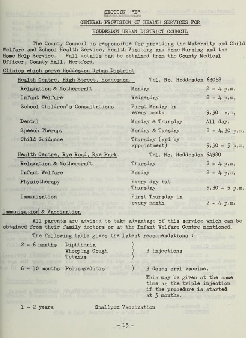 SECTION GENERAL PROVISION OF HEALTH SERVICES FOR HQDDESDQN URBAN DISTRICT COUNCIL The County Council is responsible for providing the Maternity and Child Welfare and School Health Service, Health Visiting and Home Nursing and the Home Help Service. Full details can be obtained from the County Medical Officer, County Hall, Hertford. Clinics which serve Hoddesdon Urban District Health Centre, High Street, Hoddesdon. Tel. No. Hoddesdon 63058 Relaxation & Mothercraft Monday 2-4 p.m. Infant Welfare Wednesday 2 - 4 p.m. School Children5 s Consultations First Monday in every month 9.30 a.m. Dental, Monday & Thursday All day. Speech Therapy Monday & Tuesday 2 - 4°30 p.m. Child Guidance Thursday (and by appointment) 9.30 «= 5 Pom. Health Centre, Rye Road, Rye Park. Tel. No. Hoddesdon 64980 Relaxation & Mothercraft Thursday 2 ~ 4 p.m. Infant Welfare Monday 2 - 4 p.m. Physiotherapy Every day but Thursday 9.30 - 5 P°m. Immunisation First Thursday in every month 2-4 p.m. Immunisation & Vaccination All parents are advised to take advantage of this service which can be obtained from their family doctors or at the Infant Welfare Centre mentioned. The following table gives the latest recommendations :- 2=6 months Diphtheria Whooping Cough Tetanus | 3 injections 6 = 10 months Poliorcyelitis ) 3 doses oral vaccine. This may be given at the same time as the triple injection if the procedure is started at 3 months. 1-2 year s Smallpox Vaccination