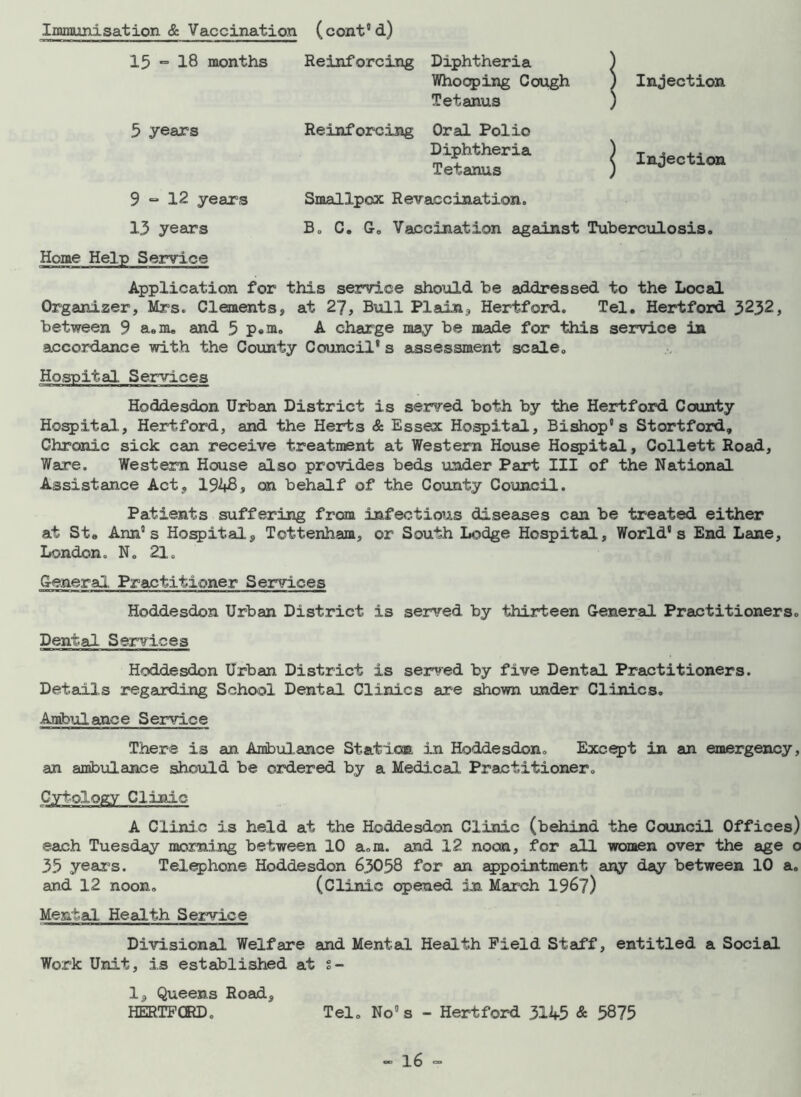Immunisation & Vaccination ( cont5 d) 15 ~ 18 months Reinforcing Diphtheria ) Whooping Cough ) Injection Tetanus ) 5 years Reinforcing Oral Polio dtX“ 1 « 9 “ 12 years Smallpox Revaccination. 13 years B. C. G. Vaccination against Tuberculosis. Home Help Service Application for this service should be addressed to the Local Organizer, Mrs. Clements, at 27, Bull Plain, Hertford. Tel. Hertford 3232, between 9 a.m. and 5 P«ni. A charge may be made for this service in accordance with the County Council’s assessment scale. Hospital Services Hoddesdon Urban District is served both by the Hertford County Hospital, Hertford, and the Herts & Essex Hospital, Bishop’s Stortford, Chronic sick can receive treatment at Western House Hospital, Collett Road, Ware. Western House also provides beds under Part III of the National Assistance Act, 1948, on behalf of the County Council. Patients suffering from infectious diseases can be treated either at Ste Ann’s Hospital, Tottenham, or South Lodge Hospital, World’s End Lane, London. N. 21. General Practitioner Services Hoddesdon Urban District is served by thirteen General Practitioners. Dental Services Hoddesdon Urban District is served by five Dental Practitioners. Details regarding School Dental Clinics are shown under Clinics. Ambulance Service There is an Ambulance Static®, in Hoddesdon. Except in an emergency, an ambulance should be ordered by a Medical Practitioner. Cytology Clinic A Clinic is held at the Hoddesdon Clinic (behind the Council Offices) each Tuesday morning between 10 a.m. and 12 noon, for all women over the age 0 35 years. Telephone Hoddesdon 63058 for an appointment any day between 10 a. and 12 noon. (Clinic opened in March 196?) Mental Health Service Divisional Welfare and Mental Health Field Staff, entitled a Social Work Unit, is established at s- 1, Queens Road, HERTFORD. Tel. No’s - Hertford 3145 & 5875
