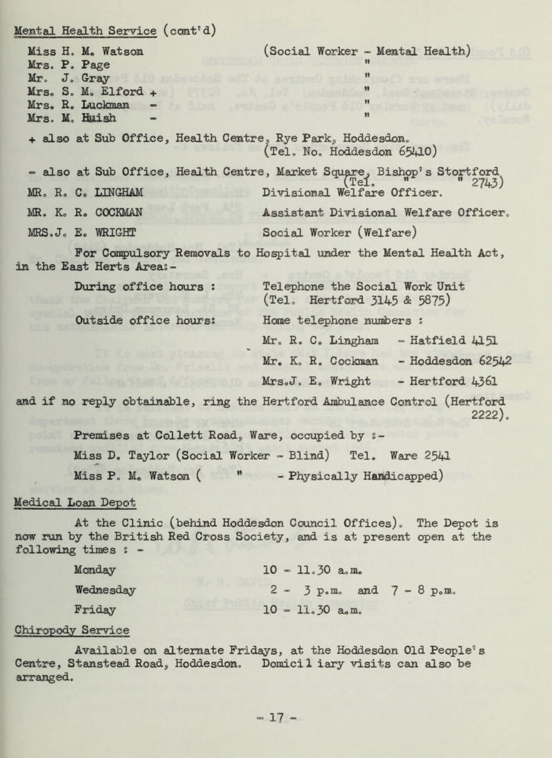 Mental Health Service (cont'd) Miss H0 Me Watson Mrs. P. Page Mr. Jo Gray Mrso S. Mo Elford + Mrs. R. Luckman Mrs. Mo finish (Social Worker - Mental Health) «• + also at Sub Office, Health Centre, Rye Park, Hoddesdon. (Tel. No. Hoddesdon 65410) =■ also at Sub Office, Health Centre, Market Square, Bishop0 s Stortford (Tel.  ■ 2743) MR. R. C. LINGHAM Divisional Welfare Officer. MR. K0 R < MRS o Jo E c COCKMAN WRIGHT Assistant Divisional Welfare Officer, Social Worker (Welfare) For Compulsory Removals to Hospital under the Mental Health Act, in the East Herts Areas- During office hours : Outside office hourss Telephone the Social Work Unit (Tel. Hertford 3145 & 5875) Home telephone numbers : Mr. R. C. Lingham - Hatfield 4151 Mr. K. R. Cockman - Hoddesdon 62542 MrsoJ. E. Wright - Hertford 4361 and if no reply obtainable, ring the Hertford Ambulance Control (Hertford 2222). Premises at Collett Road, Ware, occupied by s- Miss D. Taylor (Social Worker - Blind) Tel. Ware 2541 Miss P„ Mo Watson ( ” Physically Handicapped) Medical Loan Depot At the Clinic (behind Hoddesdon Council Offices). The Depot is now run by the British Red Cross Society, and is at present open at the following times s - Monday 10 - 11.30 a.nu Wednesday 2 - 3 p»m. and 7 - 8 p0m„ Friday 10 - 11.30 aum. Chiropody Service Available on alternate Fridays, at the Hoddesdon Old People’s Centre, Stanstead Road, Hoddesdon. Domicil iary visits can also be arranged.