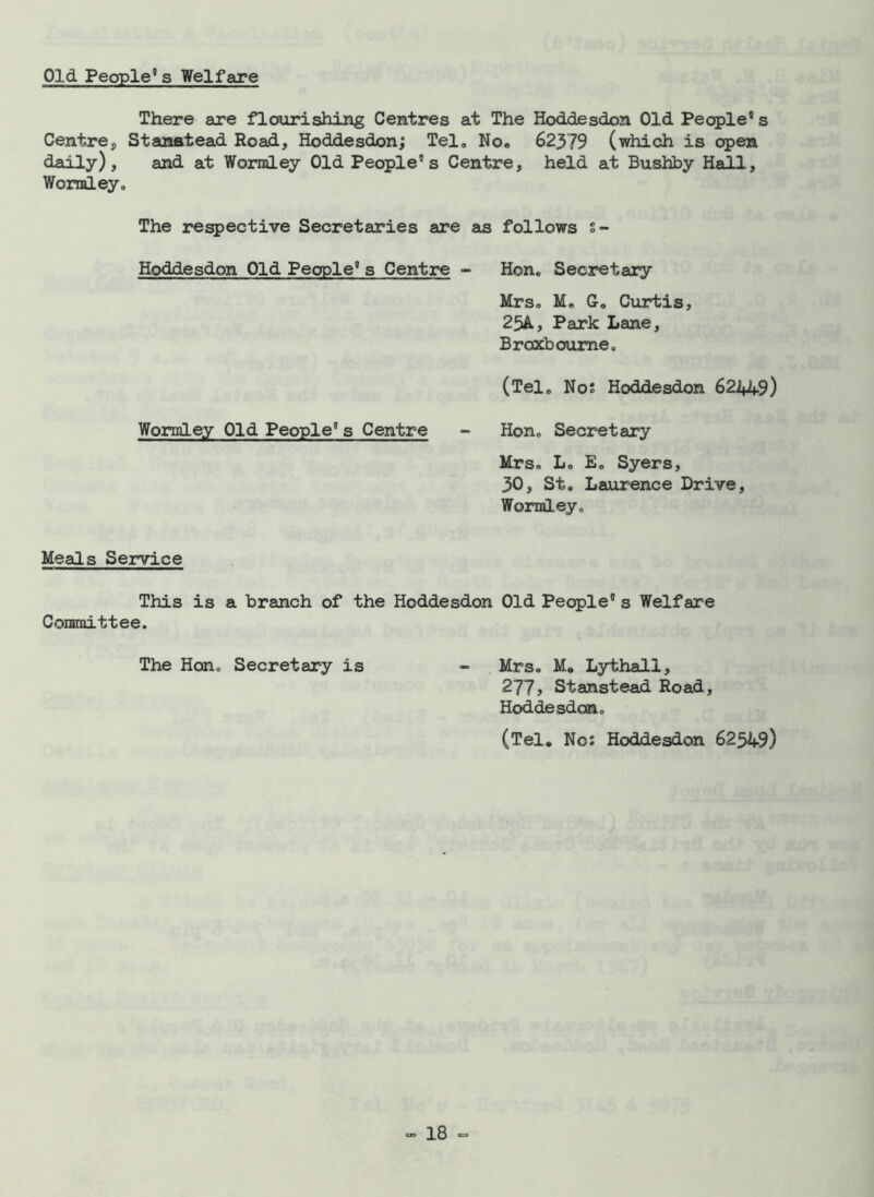Old People11 s Welfare There are flourishing Centres at The Hoddesdon Old People's Centre., Stanstead Road, Hoddesdon; Tel. No. 62379 (which is open daily), and at Wormley Old People's Centre, held at Bushby Hall, Wormley. The respective Secretaries are as follows s- Hoddesdon Old People's Centre - Hon. Secretary Mrs. M. G. Curtis, 25A, Park Lane, Broxboume. (Tel. Nos Hoddesdon 62449) Wormley Old People's Centre - Hon. Secretary Mrs. L. E. Syers, 30, St. Laurence Drive, Wormley. Meals Service This is a branch of the Hoddesdon Old People's Welfare Committee. The Hon. Secretary is - Mrs. M. Lythall, 277, Stanstead Road, Hoddesdon. (Tel. No: Hoddesdon 62549)