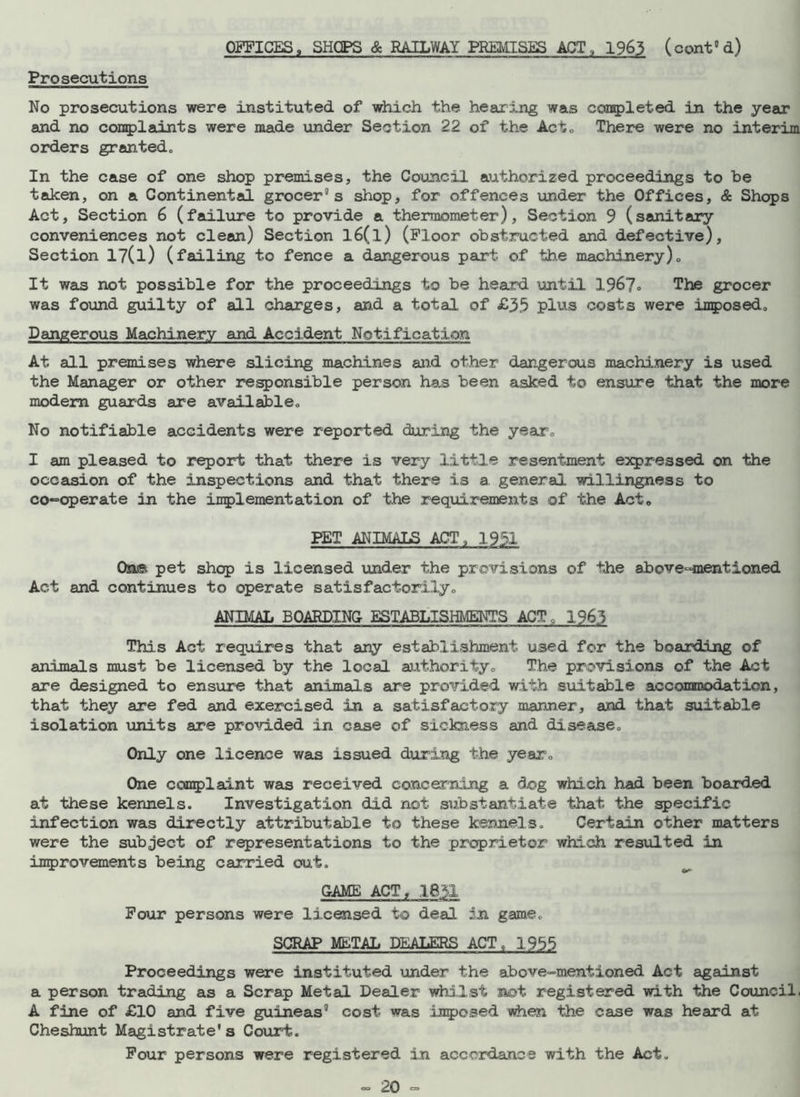 Prosecutions No prosecutions were instituted of which the hearing was completed in the year and no complaints were made under Section 22 of the Act* There were no interim orders granted* In the case of one shop premises, the Council authorized proceedings to be taken, on a Continental grocer’s shop, for offences under the Offices, & Shops Act, Section 6 (failure to provide a thermometer). Section 9 (sanitary conveniences not clean) Section l6(l) (Floor obstructed and defective), Section l?(l) (failing to fence a dangerous part of the machinery)„ It was not possible for the proceedings to be heard until 1967° The grocer was found guilty of all charges, and a total of £35 plus costs were imposed* Dangerous Machinery and Accident Notification At all premises where slicing machines and other dangerous machinery is used the Manager or other responsible person has been asked to ensure that the more modem guards are available* No notifiable accidents were reported during the year* I am pleased to report that there is very little resentment expressed on the occasion of the inspections and that there is a general willingness to co*= operate in the implementation of the requirements of the Act, PET ANIMALS ACT, 1951 On© pet shop is licensed under the provisions of the above-mentioned Act and continues to operate satisfactorily* ANIMAL BOARDING- ESTABLISHMENTS ACT, 1963 This Act requires that any establishment used for the boarding of animals must be licensed by the local authority* The provisions of the Act are designed to ensure that animals are provided with suitable accommodation, that they are fed and exercised in a satisfactory manner, and that suitable isolation units are provided in case of sickness and disease* Only one licence wan issued during the year* One complaint was received concerning a dog which had been boarded at these kennels. Investigation did not substantiate that the specific infection was directly attributable to these kennels. Certain other matters were the subject of representations to the proprietor which resulted in improvements being carried out. GAME ACT, 1631 Four persons were licensed to deal an game. SCRAP METAL DEALERS ACT , 1955 Proceedings were instituted under the above-mentioned Act against a person trading as a Scrap Metal Dealer whilst not registered with the Council. A fine of £10 and five guineas' cost was inpocsed when the case was heard at Cheshunt Magistrate's Court. Four persons were registered in accordance with the Act.