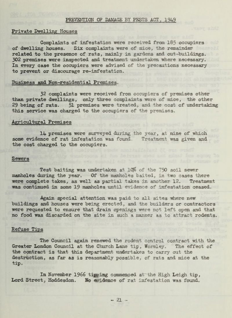 PREVENTION OF DAMAGE BY PESTS ACT, 1949 Private Dwelling Houses Complaints of infestation were received from 185 occupiers of dwelling houses. Six complaints were of mice, the remainder related to the presence of rats, mainly in gardens and out “buildings. 302 premises were inspected and treatment undertaken where necessary. In every case the occupiers were advised of the precautions necessary to prevent or discourage re«dnfestation. Business and Non-residential Premises. 32 complaints were received from occupiers of premises other than private dwellings, only three complaints were of mice, the other 29 being of rats. 51 premises were treated, and the cost of undertaking this service was charged to the occupiers of the premises. Agricultural Premises 14 premises were surveyed during the year, at nine of which some evidence of rat infestation was found Treatment was given and the cost charged to the occupiers. Sewers Test baiting was undertaken at 1($ of the ”'50 soil sewer manholes during the year. Of the manholes baited, in. two cases there were complete takes, as well as partial takes in another 12. Treatment was continued in some 19 manholes until evidence of infestation ceased. Again special attention was paid to all sites where new buildings and houses were being erected, and the builders or contractors were requested to ensure that drain openings were not left open and that no food was discarded on the site in such a manner as to attract rodents. Refuse Tips The Comicil again renewed the rodent control contract with the Greater London Council at the Church Lane tip, WoraXey. The effect of the contract is that this department undertakes to carry out the destruction, as far as is reasonably possible, of rats and mice at the tip. In November 1966 tijgdug commenced atthe High Leigh tip. Lord Street 3 Hoddesdon. No evidence of rat infestation was found.