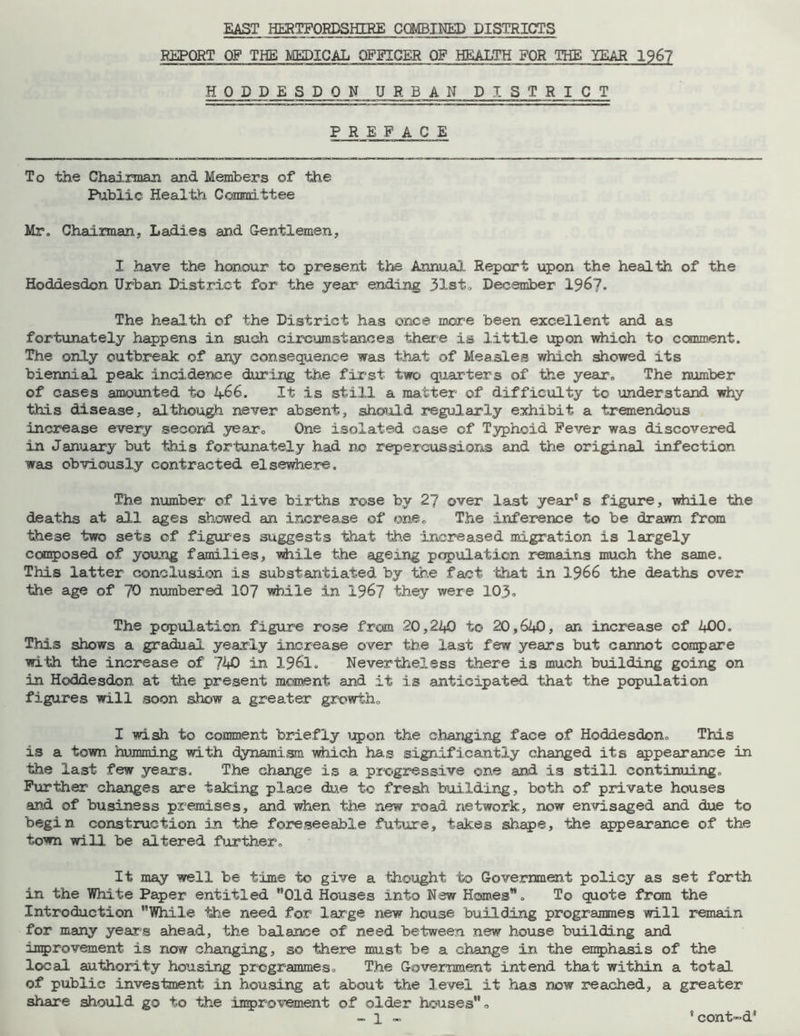 EAST HERTFORDSHIRE COMBINED DISTRICTS REPORT OF THE MEDICAL OFFICER OF HEALTH FOR THE YEAR 196? HODDESDON URBAN DISTR I C T PREFACE To the Chairman and Members of the Public Health Committee Mr. Chairman. Ladies and Gentlemen, I have the honour to present the Annual Report upon the health of the Hoddesdon Urban District for the year ending 31st, December 1967* The health of the District has once more been excellent and as fortunately happens in such circumstances there is little upon which to comment. The only outbreak of any consequence was that of Measles which showed its biennial peak incidence during the first two quarters of the year. The number of cases amounted to 466. It is still a matter of difficulty to understand why this disease, although never absent, should regularly exhibit a tremendous increase every second year. One isolated case of Typhoid Fever was discovered in January but this fortunately had no repercussions and the original infection was obviously contracted elsewhere. The number of live births rose by 27 over last year's figure, while the deaths at all ages showed an increase of one. The inference to be drawn from these two sets of figures suggests that the increased migration is largely composed of young families, while the ageing papulation remains much the same. This latter conclusion is substantiated by the fact that in 1966 the deaths over the age of 70 numbered 107 while in 196? they were 103. The population figure rose from 20,240 to 20,640, an increase of 400. This shows a gradual yearly increase over the last few years but cannot compare with the increase of 740 in 1961. Nevertheless there is much building going on in Hoddesdon at 'the present moment and it is anticipated that the population figures will soon show a greater growth, I wish to comment briefly upon the changing face of Hoddesdon. This is a town humming with dynamism which has significantly changed its appearance in the last few years. The change is a progressive one and is still continuing. Further changes are taking place due to fresh building, both of private houses and of business premises, and when the new road network, now envisaged and due to begin construction in the foreseeable future, takes shape, the appearance of the town will be altered further. It may well be time to give a thought to Government policy as set forth in the White Paper entitled Old Houses into New Homes. To quote from the Introduction While the need for large new house building programmes will remain for many years ahead, the balance of need between new house building and improvement is now changing, so there must be a change in the emphasis of the local authority housing programmes. The Government intend that within a total of public investment in housing at about the level it has now reached, a greater share should go to the improvement of older houses <>
