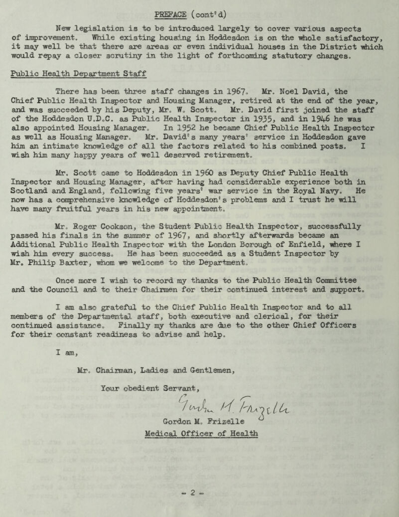 New legislation is to be introduced largely to cover various aspects of improvement. While existing housing in Hoddesdon is on the whole satisfactory, it may well be that there are areas or even individual houses in the District which would repay a closer scrutiny in the light of forthcoming statutory changes. Public Health Department Staff There has been three staff changes in 196?. Mr. Noel David, the Chief Public Health Inspector and Housing Manager, retired at the end of the year, and was succeeded by his Deputy, Mr. W. Scott. Mr. David first joined the staff of the Hoddesdon U.D.G. as Public Health Inspector in 1955> and in 1946 he was also appointed Housing Manager. In 1952 he became Chief Public Health Inspector as well as Housing Manager. Mr. David0 s many years service in Hoddesdon gave him an intimate knowledge of all the factors related to his combined posts. I wish him many happy years of well deserved retirement. Mr. Scott came to Hoddesdon in I960 as Deputy Chief Public Health Inspector and Housing Manager, after having had considerable experience both in Scotland and England, following five years” war service in the Royal Navy. He now has a comprehensive knowledge ©f Hoddesdon’s problems and I trust he will have many fruitful years in his new appointment. Mr. Roger Cookson, the Student Public Health Inspector, successfully passed his finals in the summer of 1967, and shortly afterwards became an Additional Public Health Inspector with the London Borough of Enfield, where I wish him every success. He has been succeeded as a Student Inspector by Mr. Philip Baxter, whom we welcome to the Department. Once more I wish to record my thanks to the Public Health Committee and the Council and to their Chairmen for their continued interest and support. I am also grateful to the Chief Public Health Inspector and to all members of the Departmental staff, both executive and clerical, for their continued assistance. Finally my thanks are due to the other Chief Officers for their constant readiness to advise and help. I am, Mr, Chairman, Ladies and Gentlemen, Your obedient Servant, Z”I * * * * * 7 f— / H. /tIaD Gordon M. Frizeile Medical Officer of Health