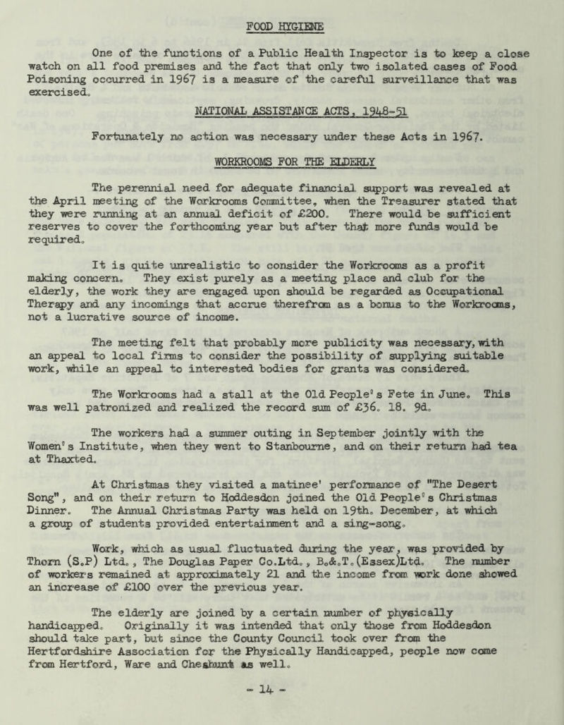 FOOD HYGIENE One of the functions of a Public Health Inspector is to keep a close watch on all food premises and the fact that only two isolated cases of Food Poisoning occurred in 1967 is a measure of the careful surveillance that was exercised., NATIONAL ASSISTANCE ACTS, 1948-51 Fortunately n© action was necessary under these Acts in 196?. WORKROOMS FOR THE ELDERLY The perennial need for adequate financial support was revealed at the April meeting ©f the Workrooms Committee, when the Treasurer stated that they were running at an annual deficit of £200. There would be sufficient reserves to cover the forthcoming year but after that more funds would be required,. It is quite unrealistic to consider the Workrooms as a profit making concern,, They exist purely as a meeting place and club for the elderly, the work they are engaged upon should be regarded as Occupational Therapy arid any incomings that accrue there fr an as a boms to the Workrooms, not a lucrative source of income. The meeting felt that probably more publicity was necessary, with an appeal to local firms to consider the possibility of supplying suitable work, while an appeal to interested bodies for grants was considered. The Workrooms had a stall at the Old People0 s Fete in June. This was well patronized and realized the record sum of £36. 18. 9d. The workers had a summer outing in September jointly with the Women0 s Institute, when they went to Stanboume, and on their return had tea at Thaxted. At Christmas they visited a matinee' performance of The Desert Song, and ©n their return to Hoddesdon joined the Old People0 s Christmas Dinner. The Annual Christmas Party was held on 19th. December, at which a group of students provided entertainment and a sing-song. Work, which as usual fluctuated during the year, was provided by Thorn (S„P) Ltd., The Douglas Paper Co. Ltd., Bo&.T. (Essex )Ltd. The number of workers remained at approximately 21 and the income from, work done showed an increase of £100 over the previous year. The elderly are joined by a certain number of physically handicapped. Originally it was intended that only those from Hoddesdon should take part, but since the County Council took over from the Hertfordshire Association for the Physically Handicapped, people now come from Hertford, Ware and Gheshunt as well.