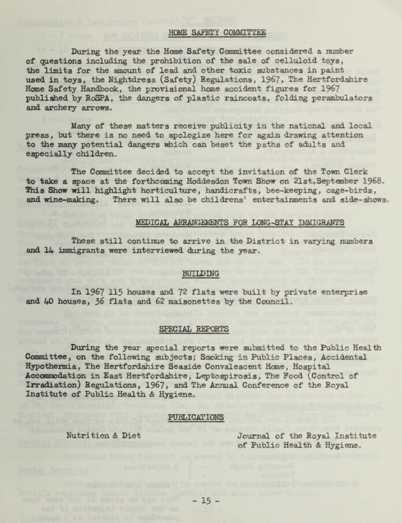 HOME SAFETY COMMITTEE During the year the Home Safety Committee considered a number of questions including the prohibition of the sale of celluloid toys, the limits for the amount of lead and oilier toxic substances in paint used in toys, the Nightdress (Safety) Regulations, 1967, ~'r>e Hertfordshire Home Safety Handbook, the provisional home accident figures for 196? published by RoSPA, the dangers of plastic raincoats, folding perambulators and archery arrows. Many of these matters receive publicity in the national and local press, but there is no need to apologize here for again drawing attention to the many potential dangers which can beset the paths of adults and especially children. The Committee decided to accept the invitation of the Town Clerk to take a space at the forthcoming Hoddesdon Town Show on 21steSeptember 1968. This Show will highlight horticulture, handicrafts, bee-keeping, cage-birds, and wine-making„ There will also be childrens'1 entertainments and side-shows. MEDICAL ARRANGEMENTS FOR LONG-STAY IMMIGRANTS These still continue to arrive in the District in varying numbers and 14 immigrants were interviewed during the year. BUILDING In 1967 115 houses and J2 flats were built by private enterprise and 40 houses, 36 flats and 62 maisonettes by the Council. SPECIAL REPORTS During the year special reports were submitted to the Public Health Committee, on the following subjects; Smoking in Public Places, Accidental Hypothermia, The Hertfordshire Seaside Convalescent Home, Hospital Accommodation in East Hertfordshire, Leptospirosis, The Feed (Control of Irradiation) Regulations, 1967, and The Annual Conference of the Royal Institute of Public Health & Hygiene. PUBLICATIONS Nutrition & Diet Journal of the Royal Institute of Public Health & Hygiene.