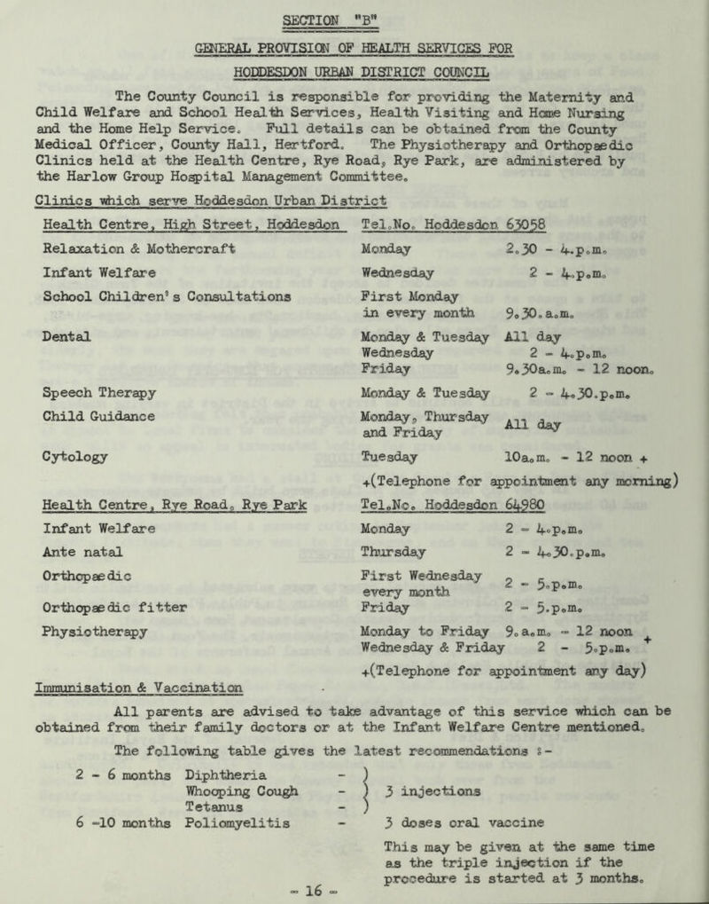 SECTION B* GENERAL PROVISICN OF HEALTH SERVICES FOR HODDESDON URBAN DISTRICT COUNCIL The County Council is responsible for providing the Maternity and Child Welfare and School Health Services, Health Visiting and Home Nursing and the Home Help Service„ Full details can be obtained from the County Medical Officer, County Hall, Hertford, The Physiotherapy and Orthopaedic Clinics held at the Health Centre, Rye Road, Rye Park, are administered by the Harlow Group Hospital Management Committee,, Clinics which serve Hoddesdon Urban District Health Centre, High Street, Hoddesdon Tel0No0 Hoddesdon 63058 Relaxation & Mothercraft Infant Welfare School Children0 s Consultations Dental Speech Therapy Child Guidance Cytology Health Centre, Rye Road, Rye Park Infant Welfare Ante natal Orthopaedic Orthopaedic fitter Physio therapy Immunisation & Vaccination Monday Wednesday First Monday in every month 9o30„aom„ 2„30 - 4.p»m, 2 - 4-Poiiio Monday & Tuesday Wednesday Friday Monday & Tuesday Monday, Thursday and Friday All day 2 - 4oPom„ 9*30aomo - 12 noon. 2 - 4o30»Pomo All day Tuesday 10aomo - 12 noon + +(Telephone for appointment any morning) TeleNoe Hoddesdon 64980 Monday Thursday First Wednesday every month Friday A°p«mo ifo30.p«mo 2 - 5P°ro° 2 - 5*Pom„ Monday to Friday 9»aom0 - 12 noon Wednesday & Friday 2 - 5°P°m« +(Telephone for appointment any day) All parents are advised to take advantage of this service which can be obtained from their family doctors or at the Infant Welfare Centre mentioned. The following table gives the latest recommendations %- 2-6 months Diphtheria Whooping Cough Tetanus dO months Poliomyelitis 16 3 injections 3 doses oral vaccine This may be given at the same time as the triple injection if the procedure is started at 3 months.