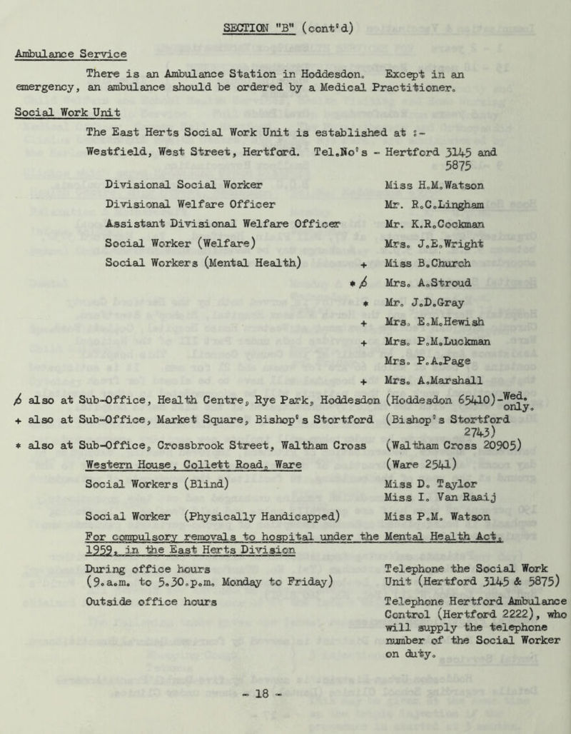 SECTION BM (cent8d) Ambulance Service There is an Ambulance Station in Hoddesdon. Except in an emergency, an ambulance should be ordered by a Medical Practitioner. Social Work Unit The East Herts Social Work Unit is established at s- Westfield, West Street, Hertford. Tel.No's - Hertford 3145 and 5875 Divisional Social Worker Divisional Welfare Officer Assistant Divisional Welfare Officer Social Worker (Welfare) Social Workers (Mental Health) + * / * 4* + Miss H.M.Watson Mr. R.C.Lingham Mr. K.RoCockman Mrs. J.EoWright Miss B.Church Mrs. A.Stroud Mr. JoD. Gray Mrs. E.MoHewish Mrs. P.MoLuckman /> also at Sub-Office, Health Centre, Rye Park, Hoddesdon + also at Sub-Office, Market Square, Bishop's Stortford * also at Sub-Office, Crossbrook Street, Waltham Cross Western House, Collett Road,, Ware Social Workers (Blind) Social Worker (Physically Handicapped) Mrs. P.A.Page Mrs. A. Mar shall (Hoddesdon 65410) (Bishop's Stortford 2743) (Waltham Cross 20905) (Ware 2541) Miss D< Miss Ic Taylor Van Raaij Miss P.Mo Watson For compulsory removals to hospital under the Mental Health Act. 1959, in the East Herts Division During office hours (9oa.m. to 5«30.pom. Monday to Friday) Outside office hours Telephone the Social Work Unit (Hertford 3145 & 5875) Telephone Hertford Ambulance Control (Hertford 2222), who will supply the telephone number of the Social Worker on duty.