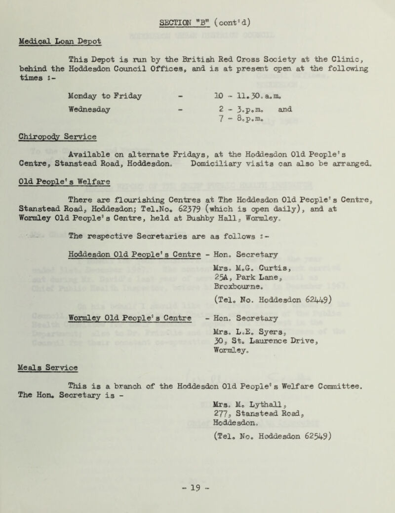 Medical Loan Depot This Depot is run by the British Red Cross Society at the Clinic, behind the Hoddesdon Council Offices, and is at present open, at the following times s- Monday to Friday - 10 - 11« 30* a« m<, Wednesday - 2 - 3oP»nio and 7 - 8*p0m0 Chiropody Service Available on alternate Fridays, at the Hoddesdon Old People's Centre, Stanstead Road, Hoddesdon,, Domiciliary visits can also be arranged* Old People's Welfare There are flourishing Centres at The Hoddesdon Old People's Centre, Stanstead Road, Hoddesdon; Tel.Noo 62379 (which is open daily), and at Wormley Old People's Centre, held at Bushby Hall, Wormley* The respective Secretaries are as follows s- Hoddesdon Old People's Centre - Hon* Secretary Mrso MoG-o Curtis, 25A, Park Lane, Broxbourne. (Telo No. Hoddesdon 622+49) Wormley Old People's Centre - Hon* Secretary Mrs* LoE„ Syers, 30, Sto Laurence Drive, Wormley* Meals Service This is a branch of the Hoddesdon Old People” s Welfare Committee. The Hon« Secretary is - Mrs* Mo Lythall, 277<> Stanstead Road, Hoddesdon* (Telo Noo Hoddesdon 62549)