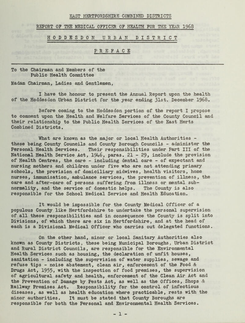 REPORT OF THE MEDICAL OFFICER OF HEALTH FOR THE YEAR 1968 HODDESDON URBAN DISTRICT PREFACE To the Chairman and Members of the Public Health Committee Madam Chairman, Ladies and Gentlemen, I have the honour to present the Annual Report upon the health of the Hoddesdon Urban District for the year ending 31st. December 1968. Before coming to the Hoddesdon portion of the report I propose to comment upon the Health and Welfare Services of the County Council and their relationship to the Public Health Services of the East Herts Combined Districts. What are known as the major or local Health Authorities - these being County Councils and County Borough Councils - administer the Personal Health Services. Their responsibilities under Part III of the National Health Service Act, 1946, paras. 21 - 29, include the provision of Health Centres, the care - including dental care - of expectant and nursing mothers and children under five who are not attending primary schools, the provision of domiciliary midwives, health visitors, home nurses, immunization, ambulance services, the prevention of illness, the care and after-care of persons suffering from illness or mental sub- normality, and the service of domestic helps. The County is also responsible for the School Medical Service and Health Education. It would be impossible for the County Medical Officer of a populous County like Hertfordshire to undertake the personal supervision of all these responsibilities and in consequence the County is split into Divisions, of which there are six in Hertfordshire, and at the head of each is a Divisional Medical Officer who carries out delegated functions. On the other hand, minor or local Sanitary Authorities also known as County Districts, these being Municipal Boroughs, Urban District and Rural District Councils, are responsible for the Environmental Health Services such as housing, the declaration of unfit houses, sanitation - including the supervision of water supplies, sewage and refuse tips - noise abatement, clean air, enforcement of the Food & Drugs Act, 1955, with the inspection of food premises, the supervision of agricultural safety and health, enforcement of the Clean Air Act and the Prevention of Damage by Pests Act, as well as the Offices, Shops & Railway Premises Act. Responsibility for the control of infectious diseases, as well as health education where practicable, rests with the minor authorities. It must be stated that County Boroughs are responsible for both the Personal and Environmental Health Services.