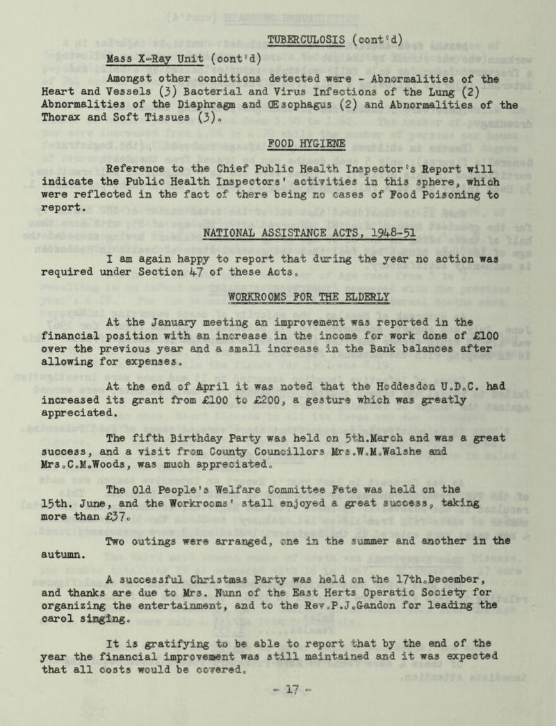 TUBERCULOSIS (cont'd) Mass X~Ray Unit (coni'd) Amongst other conditions detected were - Abnormalities of the Heart and Vessels (3) Bacterial and Virus Infections of the Lung (2) Abnormalities of the Diaphragm and (Esophagus (2) and Abnormalities of the Thorax and Soft Tissues (3)° POOD HYGIENE Reference to the Chief Public Health Inspector's Report will indicate the Public Health Inspectors' activities in this sphere, which were reflected in the fact of there being no cases of Pood Poisoning to report. NATIONAL ASSISTANCE ACTS, 1948-51 I am again happy to report that during the year no action was required under Section 47 of these Acts0 WORKROOMS POR THE ELDERLY At the January meeting an improvement was reported in the financial position with an increase in the income for work done of £100 over the previous year and a small increase in the Bank balances after allowing for expenses. At the end of April it was noted that the Hoddesdcn U0D0C. had increased its grant fVom £100 to £200, a gesture which was greatly appreciated. The fifth Birthday Party was held on 5th.March and was a great success, and a visit from County Councillors Mrs.WoMoWalshe and MrSoCoMoWoods, was much appreciated. The Old People's Welfare Committee Pete was held on the 15th. June, and the Workrooms* stall enjoyed a great success, taking more than £37° Two outings were arranged, one in the summer and another in the autumn. A successful Christmas Party was held on the 17th„December, and thanks are due to Mrs. Nunn of the East Herts Operatic Society for organizing the entertainment, and to the Rev,P.J0Gandon for leading the carol singing. It is gratifying to be able to report that by the end of the year the financial improvement was still maintained and it was expected that all costs would be covered.