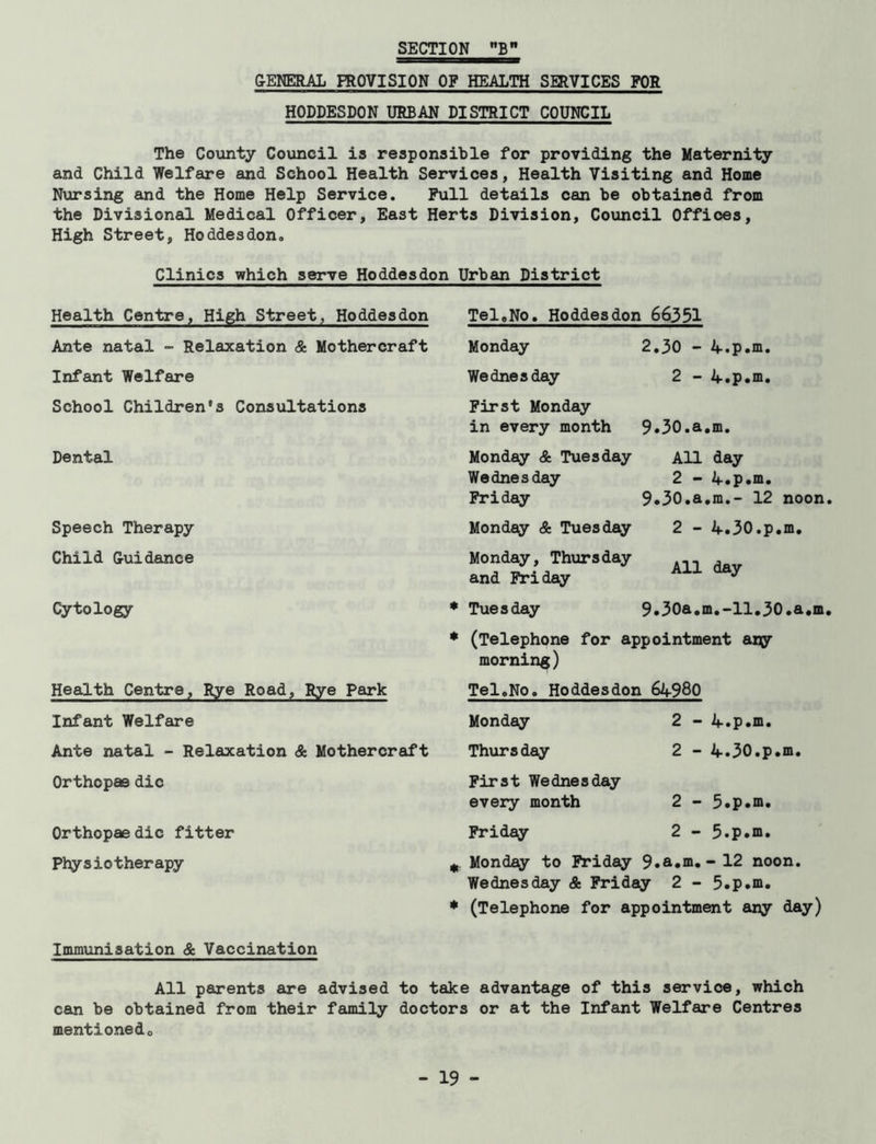 SECTION B GENERAL PROVISION OF HEALTH SERVICES FOR HODDESDON URBAN DISTRICT COUNCIL The County Council is responsible for providing the Maternity and Child Welfare and School Health Services, Health Visiting and Home Nursing and the Home Help Service. Pull details can be obtained from the Divisional Medical Officer, East Herts Division, Council Offices, High Street, Hoddesdon. Clinics which serve Hoddesdon Urban District Health Centre, High Street, Hoddesdon Ante natal - Relaxation & Mothercraft Infant Welfare School Children's Consultations Dental Speech Therapy Child G-ui dance Cytology Health Centre, Rye Road, Rye Park Infant Welfare Ante natal - Relaxation & Mothercraft Orthopas die Orthopaedic fitter Physiotherapy Tel,No. Hoddesdon 66351 Monday Wednesday First Monday in every month Monday & Tuesday Wednesday Friday Monday & Tuesday Monday, Thursday and Friday 2.30 - 4.p.m. 2 - 4.p.m. 9.30.a.m. All day 2 - 4.p.m. 9*30.a.m.- 12 noon 2 - 4.30.p.m. All day * Tuesday 9.30a.m.-11.30.a.m * (Telephone for appointment any morning) Tel,No. Hoddesdon 64980 Monday 2 - 4.p.m. Thursday 2 - 4.30.p.m. First Wednesday every month 2 - 5.p.m. Friday 2 - 5.p.m. * Monday to Friday 9.a*m. - 12 noon. Wednesday & Friday 2 - 5.p.m. * (Telephone for appointment any day) Immunisation & Vaccination All parents are advised to take advantage of this service, which can be obtained from their family doctors or at the Infant Welfare Centres mentioned.