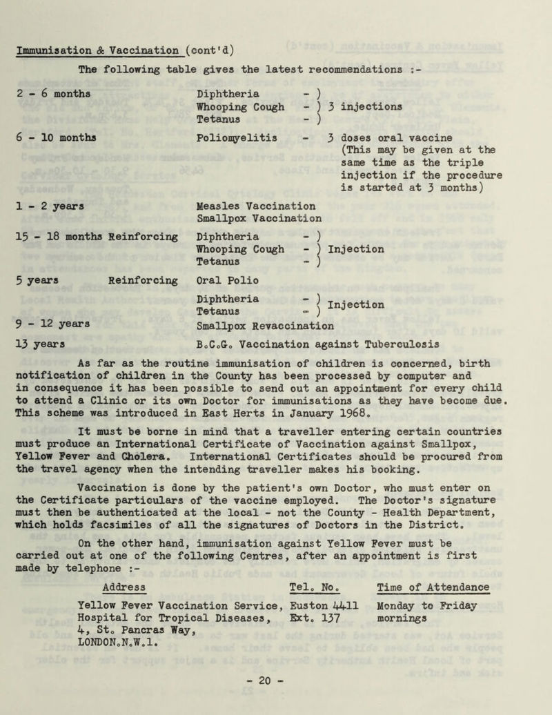 The following table gives the latest recommendations :- 2-6 months 6-10 months 1-2 years 15 - 18 months Reinforcing 5 years Reinforcing 9-12 years Diphtheria - ) Whooping Cough - ) 3 injections Tetanus - ) Poliomyelitis - 3 doses oral vaccine (This may be given at the same time as the triple injection if the procedure is started at 3 months) Measles Vaccination Smallpox Vaccination Diphtheria - ) Whooping Cough - ) Injection Tetanus - ) Oral Polio Diphtheria - ) Tetanus - ) Smallpox Revaccination Injection 13 years BoCoG-o Vaccination against Tuberculosis As far as the routine immunisation of children is concerned, birth notification of children in the County has been processed by computer and in consequence it has been possible to send out an appointment for every child to attend a Clinic or its own Doctor for immunisations as they have become due. This scheme was introduced in East Herts in January 1968, It must be borne in mind that a traveller entering certain countries must produce an International Certificate of Vaccination against Smallpox, Yellow Fever and Cholera. International Certificates should be procured from the travel agency when the intending traveller makes his booking. Vaccination is done by the patient's own Doctor, who must enter on the Certificate particulars of the vaccine employed. The Doctor's signature must then be authenticated at the local - not the County - Health Department, which holds facsimiles of all the signatures of Doctors in the District. On the other hand, immunisation against Yellow Fever must be carried out at one of the following Centres, after an appointment is first made by telephone :- Address Tel. No. Time of Attendance Yellow Fever Vaccination Service, Euston 4411 Monday to Friday Hospital for Tropical Diseases, Ext. 137 mornings 4, St0 Pancras Way, LONDONoN.W.l.