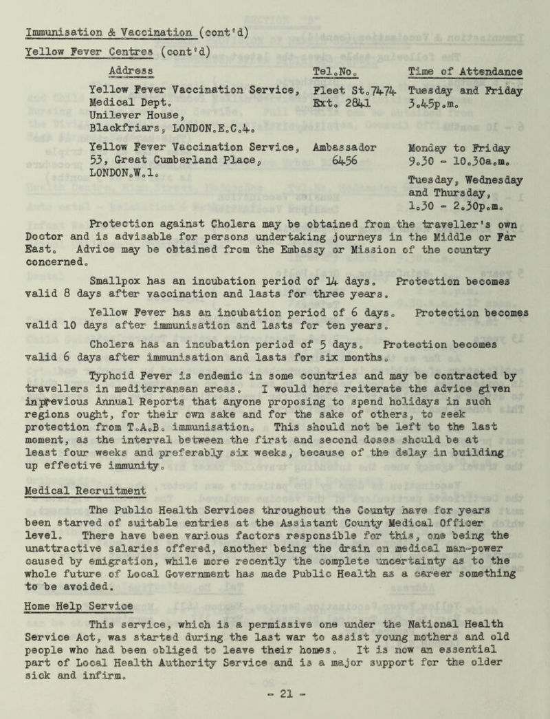 Yellow Fever Centres (conVd) Address Tel.No. Time of Attendance Yellow Fever Vaccination Service, Medical Depto Unilever House, BXackfriars, LONDON. E„C.4o Fleet Sto7474- Tuesday and Friday E*to 2841 3.45p.m0 Yellow Fever Vaccination Service, Ambassador 53, Great Cumberland Place , 6456 LONDONoWolo Monday to Friday 9o30 ~ 10o30aomo Tuesday, Wednesday and Thursday, lo30 - 2.30pom. Protection against Cholera may be obtained from the traveller’s own Doctor and is advisable for persons undertaking journeys in the Middle or Far Easto Advice may be obtained from the Embassy or Mission of the country concerned,, Smallpox has an incubation period of 14 days. Protection becomes valid 8 days after vaccination and lasts for three years. Yellow Fever has an incubation period of 6 days. Protection becomes valid 10 days after immunisation and lasts for ten years. Cholera has an incubation period of 5 days. Protection becomes valid 6 days after immunisation and lasts for six months. Typhoid Fever is endemic in some countries and may be contracted by travellers in mediterranean areas. I would here reiterate the advice given aLnpjpevious Annual Reports that azyone proposing to spend holidays in such regions ought, for their own sake and for the sake of others, to seek protection from T.A.Bo immunisation. This should not be left to the last moment, as the interval between the first and second dose® should be at least four weeks and preferably six weeks, because of the delay in building up effective immunity. Medical Recruitment The Public Health Services throughout the County have for years been starved of suitable entries at the Assistant County Medical Officer level. There have been various factors responsible for this, on® being the unattractive salaries offered, another being the drain on medical man-power caused by emigration, while more recently the complete uncertainty as to the whole future of Local Government has made Public Health as a career something to be avoided. Home Help Service This service, which is a permissive one under the National Health Service Act, was started during the last war to assist young mothers and old people who had been obliged to leave their homes. It is now an essential part of Local Health Authority Service and is a major support for the older sick and infirm.