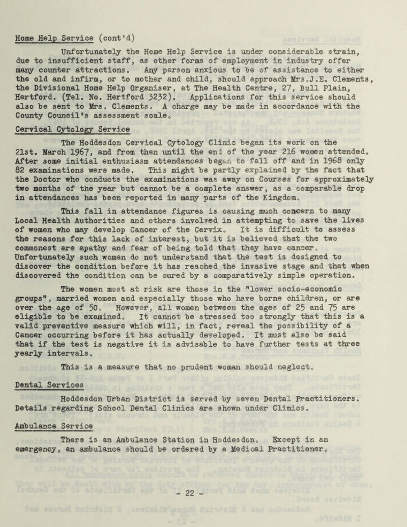 Home Help Service (cont’d) Unfortunately the Home Help Service is under considerable strain, due to insufficient staff, as other forms of employment in industry offer many counter attractions0 Aliy person anxious to be of assistance to either the old and infirm, or to mother and child, should approach Mrs.J.Eo Clements, the Divisional Home Help Organiser, at The Health Centre, 27, Bull Plain, Hertford. (Tel0 No. Hertford 3232). Applications for this service should also be sent to Mrs. Clements. A charge may be ms.de in accordance with the County Council’s assessment scale0 Cervical Cytology Service The Hoddesdon Cervical Cytology Clinic began its work on the 21st0 March 196?, and from then until the enl of the year 2X6 women attended. After some initial enthusiasm attendances began to fall off and in 1968 only 82 examinations were made. This might be partly explained by the fact that the Doctor who conducts the examinations was away on Courses for approximately two months of the year but cannot be a complete answer, as a comparable drop in attendances has been reported in many parts ©f the Kingdom. This fall in attendance figures is causing much concern to many Local Health Authorities and others involved in attempting t© save the lives of women who may develop Cancer of the Cervix. It is difficult to assess the reasons for this lack of interest, but it is believed that the two commonest are apathy and fear of being told that they have cancer. Unfortunately such women d© not understand that the test is designed to discover the condition before it has reached the invasive stage and that when discovered the condition can be cured by a comparatively simple operation. The women most at risk are those in the lower socio-economic groups, married women and especially those who have borne children, or are over the age of 50c However, all women between the ages of 25 and 75 are eligible to be examined. It cannot be stressed too strongly that this is a valid preventive measure which will, in fact, reveal the possibility of a Cancer occurring before it has actually developed. It must also be said that if the test is negative it is advisable to have further tests at three yearly intervals. This is a measure that no prudent woman should neglect. Dental Services Hoddesdon Urban District is served by seven Dental Practitioners. Details regarding School Dental Clinics are shown under Clinics. Ambulance Service There is an Ambulance Station in Hoddesdon. Except in an emergency, an ambulance should be ordered by a Medical Practitioner.