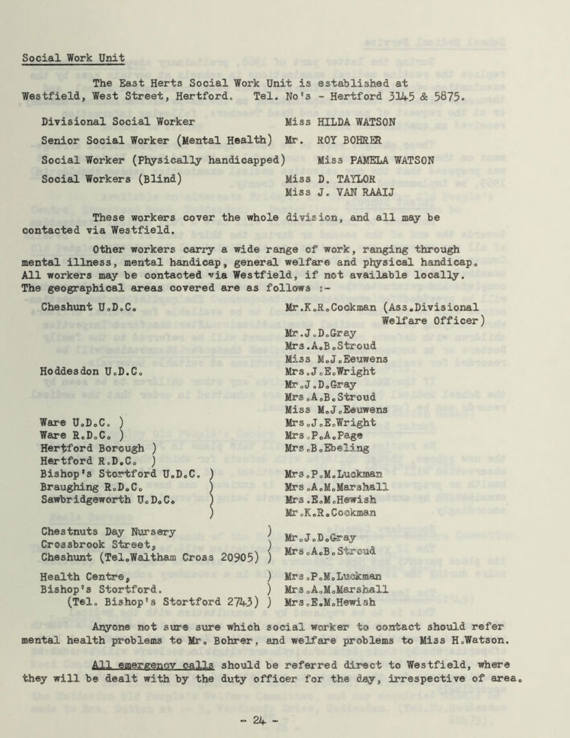 Social Work Unit The East Herts Social Work Unit is established at Westfield, West Street, Hertford„ Tel. No's - Hertford 3145 & 5875. Divisional Social Worker Miss HILDA WATSON Senior Social Worker (Mental Health) Mr. ROY BOHRER Social Worker (Physically handicapped) Miss PAMELA WATSON Social Workers (Blind) Miss D. TAYLOR Miss J. VAN RAAIJ These workers cover the whole division, and all may be contacted via Westfield. Other workers carry a wide range of work, ranging through mental illness, mental handicap, general welfare and physical handicap„ All workers may be contacted via Westfield, if not available locally. The geographical areas covered are as Cheshunt UoDoCo Hoddesdon UoD.Co Ware UoDoC. ) Ware R0DoC0 ) Hertford Borough ) Hertford R„D.C0 ) Bishop's Stortford UoDoC. ) Braughing RoDoCo ) Sawbridgeworth UoDoCo ) ) Chestnuts Day Nursery Crossbrook Street, Cheshunt (TelcWaltham Cross 20905) Health Centre, Bishop's Stortford. (Tel. Bishop's Stortford 2743) Anyone not sure sure which mental health problems to Mr0 Bohrer, follows t- Mr.KoRoCockman (Ass*Divisional Welfare Officer) Mr.J„DoGray Mrs.AoBoStroud Miss MoJoEeuwen3 Mrs oJoEc, Wright MroJ»DoGray Mrs cAoBoStroud Miss MoJoEeuwens Mrs <,JoEoWright MrsoPoA.Page MrSoBoEbeling Mrs oPoMo Luckinan Mrs oA0MoMarshall Mrs.EoMoHewish MroKoRoCoskman ^ Mr0JoDoGray < MrsoAoBoStroud ) MrSoPoMoLuekman ) MrsoAoMoMarshall ) Mrs0EoMoHewish social worker t© contact should refer and welfare problems to Miss HoWatson. All emergency calls should be referred direct to Westfield, where they will be dealt with by the duty officer for the day, irrespective of areac