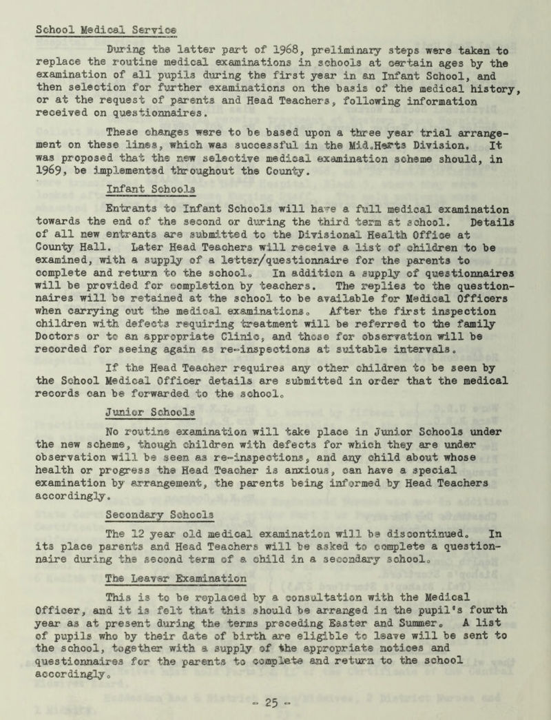 School Medical Service During the latter part of 1968, preliminary steps were taken to replace the routine medical examinations in schools at certain ages by the examination of all pupil3 during the first year in an Infant School, and then selection for further examinations on the basis of the medical history, or at the request of parents and Head Teachers, following information received on questionnaires. These changes were to be based upon a three year trial arrange- ment on these lines, which was successful in the Mi&.Herts Division. It was proposed that the new selective medical examination scheme should, in 1969, be implemented throughout the County. Infant Schools Entrants to Infant Schools will have a full medical examination towards the end of the second or during the third term at school. Details of all new entrants are submitted to the Divisional Health Office at County Hall. Later Head Teachers will receive a list of children to be examined, with a supply of a letter/questionnaire for the parents to complete and return to the school. In addition a supply of questionnaires will be provided for completion by teachers. The replies to the question- naires will be retained at the school to be available for Medical Officers when carrying out the medical examinations. After the first inspection children with defects requiring treatment will be referred to the family Doctors or t© an appropriate Clinic, and those for observation will be recorded for seeing again as re-inspections at suitable intervals. If the Head Teacher requires any other children to be seen by the School Medical Officer details are submitted in order that the medical records can be forwarded to the school. Junior Schools No routine examination will take place in Junior Schools under the new scheme, though children with defects for which they are under observation will be seen as re-inspections, and any child about whose health or progress the Head Teacher is anxious, can have a special examination by arrangement, the parents being informed by Head Teachers accordingly. Secondary Schools The 12 year old medical examination will ba discontinued. In its place parents and Head Teachers will be asked to complete a question- naire during the second term of a child in a secondary school. The Leaver Examination This is to be replaced by a consultation with the Medical Officer, and it is felt that this should be arranged in the pupil's fourth year as at present during the terms preceding Easter and Summer. A list of pupils who by their date of birth are eligible t® leave will be sent to the school, together with a supply of the appropriate notices and questionnaires for the parents to complete and return to the school accordingly.