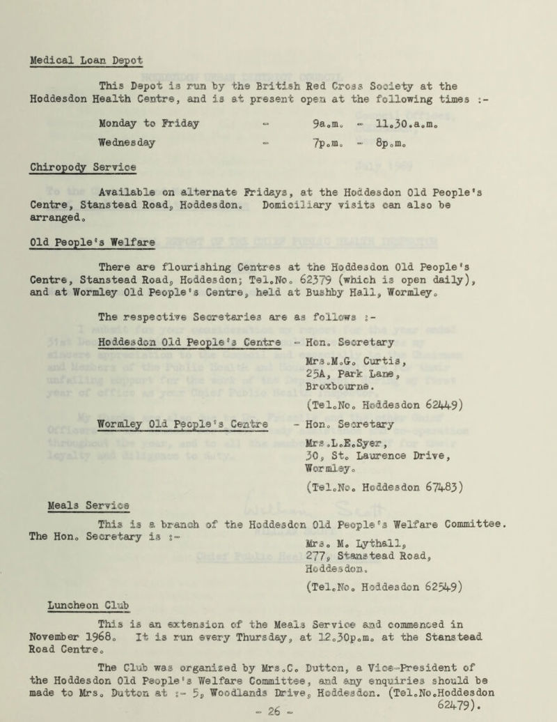 Medical Loan Depot This Depot is run by the British Red Cross Society at the Hoddesdon Health Centre, and is at present open at the following times :- Monday to Friday ~ 9a*m* - ilo30.a<,mo Wednesday «= 7p<>m0 - 8p*m* Chiropody Service Available on alternate Fridays, at the Hoddesdon Old People's Centre, Stanstead Road, Hoddesdon* Domiciliary visits can also be arranged* Old People's Welfare There are flourishing Centres at the Hoddesdon Old People's Centre, Stanstead Road, Hoddesdon; TeloNo* 62379 (which is open daily), and at Wormley Old People's Centre, held at Bushby Hall, Wormley* The respective Secretaries are as follows i- Hoddesdon Old People's Centre - Hon* Secretary Mrs„Mo&0 Curtis, 25A, Park Lane, Broxbourne. (TeloNCo Hoddesdon 62449) Wormley Old People's Centre - Hon* Secretary Mrs.LoEoSyer, 30, St* Laurence Drive, Wormley * (TeloNOo Hoddesdon 67483) Meals Service a branch of the Hoddesdon Old People's Welfare Committee. Mrs* M* Lyth&ll, 277, Stanstead Road, Hoddesdon. (TeloNo* Hoddesdon 62549) This is The Hon* Secretary Luncheon Club This is an extension of the Meals Service and commenced in November 1968* It is run ©very Thursday, at 12o30p*m* at the Stanstead Read Centre* The Club was organized by Mrs*C* Dutton, a Vice-President of the Hoddesdon Old People's Welfare Committee, and any enquiries should be made to Mrs* Dutton at 5» Woodlands Drive, Hoddesdon. (Tel*NocHoddesdon ~c 62479).