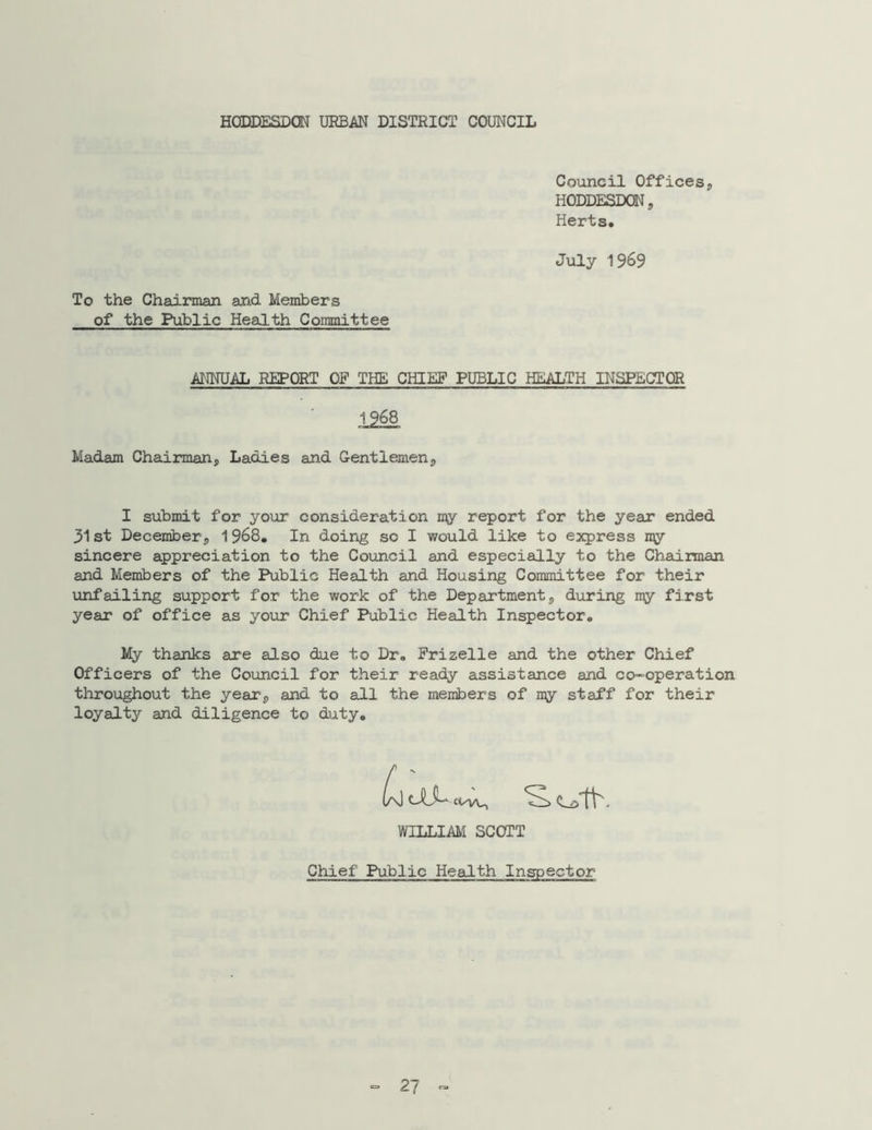 HODDESDON URBAN DISTRICT COUNCIL Council Offices, HODDESDON, Herts* July 1969 To the Chairman and Members of the Public Health Committee ANNUAL REPORT OP THE CHIEF PUBLIC HEALTH INSPECTOR Madam Chairman5 Ladies and Gentlemen^ I submit for your consideration my report for the year ended 31st December^ 1968. In doing so I would like to express my sincere appreciation to the Council and especially to the Chairman and Members of the Public Health and Housing Committee for their unfailing support for the work of the Departments during my first year of office as your Chief Public Health Inspector* My thanks are also due to Dr* Frizelle and the other Chief Officers of the Council for their ready assistance and co-operation throughout the years and to all the members of my staff for their loyalty and diligence to duty* WILLIAM SCOTT Chief Public Health Inspector = 27