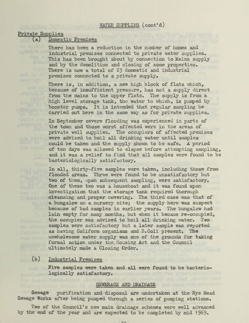 Private Supplies (a) Domestic Premises There has been a reduction in the number of homes and industrial premises connected to private water supplies. This has been brought about by connection to Mains supply and by the demolition and closing of some properties. There is now a total of 23 domestic and industrial premises connected to a private supply. There is, in addition, a new high block of flats which, because of insufficient pressure, has not a supply direct from the mains to the upper flats. The supply is from a high level storage tank, the water to which, is punped by booster pumps. It is intended that regular sampling be carried out here in the same way as for private supplies. In September severe flooding was experienced in parts of the town and those worst affected were in the areas of private well supplies. The occupiers of affected premises were advised to boil all drinking water until samples could be taken and the supply shown to be safe. A period of ten days was allowed to elapse before attempting sampling, and it was a relief to find that all samples were found to be bacteriologically satisfactory. In all, thirty-five samples were taken, including those from flooded areas. Three were found to be unsatisfactory but two of them, upon subsequent sampling, were satisfactory. One of these two was a houseboat and it was found upon investigation that the storage tank required thorough cleansing and proper covering. The third case was that of a bungalow on a nursery site; the supply here was suspect because of bad samples in earlier years. The bungalow had lain empty for many months, but when it became re-occupied, the occupier was advised to boil all drinking water. Two samples were satisfactory but a later sample was reported as having Coliform organisms and B.Coli present. The unwholesome water supply was one of the grounds for taking formal action under the. Housing Act and the Council ultimately made a Closing Order. (b) Industrial Premises Five samples were taken and all were found to be bacterio- logically satisfactory. SEWERAGE AND DRAINAGE Sewage purification and disposal are undertaken at the Rye Mead Sewage Works after being pumped through a series of pumping stations. Two of the Council's new main drainage schemes were well advanced by the end of the year and are expected to be completed by mid 1969.