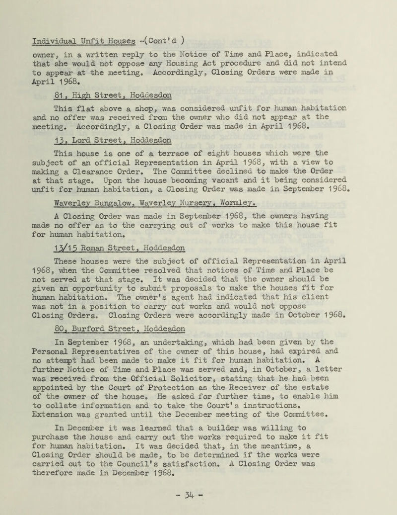 Individual Unfit Houses ~(Cent'd ) owner, in a written reply to the Notice of Time and Place, indicated that she would not oppose any Housing Act procedure and did not intend to appear at the meeting. Accordingly, Closing Orders were made in April 1968. 81 9 High Streets, Hoddesdon This flat above a shop, was considered unfit for human habitation and no offer was received from the owner who did not appear at the meeting. Accordingly, a Closing Order was made in April 1968. 13, Lord Streets Hoddesdon This house is one of a terrace of eight houses which were the subject of an official Representation in April 1968, with a view to making a Clearance Order. The Committee declined to make the Order at that stage. Upon the house becoming vacant and it being considered unfit for human habitation, a Closing Order was made in September 1968. Waverley Bungalow, Waverley Nursery, Wormley. A Closing Order was made in September 1968, the owners having made no offer as to the carrying out of works to make this house fit for human habitation. 13/l5 Roman Street, Hoddesdon These houses were the subject of official Representation in April 1968, when the Committee resolved that notices of Time and Place be not served at that stage. It was decided that the owner should be given an opportunity to submit proposals to make the houses fit for human habitation. The owner's agent had indicated that his client was not in a position to carry out works and would not oppose Closing Orders. Closing Orders were accordingly made in October 1968. 80, Burford Street, Hoddesdon In September 1968, an undertaking, which had been given by the Personal Representatives of the owner of this house, had expired and no attempt had been made to make it fit for human habitation. A further Notice of Time and Place was served and, in October, a letter was received from the Official Solicitor, stating that he had been appointed by the Court of Protection as the Receiver of the estate of the owner of the house. He asked for further time, to enable him to collate information and to take the Court's instructions. Extension was granted until the December meeting of the Committee. In December it was learned that a builder was willing to purchase the house and carry out the works required to make it fit for human habitation. It was decided that, in the meantime, a Closing Order should be made, to be determined if the works were carried out to the Council's satisfaction. A Closing Order was therefore made in December 1968.
