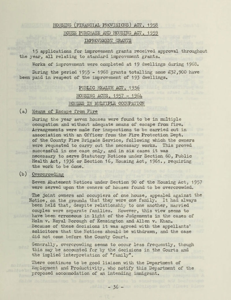 HOUSING (FINANCIAL PROVISIONS) ACT, 1958 HOUSE PURCHASE AND HOUSING ACT, 1959 IMPROVEMENT GRANTS 15 applications for improvement grants received approval throughout the year, all relating to standard improvement grants. Works of improvement were completed at 19 dwellings during 1968. During the period 1955 - 1968 grants totalling some £32,900 have been paid in respect of the improvement of 193 dwellings. PUBLIC HEALTH ACT , 1 936 HOUSING ACTS, 1957 - 1964 HOUSES IN MULTIPLE OCCUPATION (a) Means of Escape from Eire During the year seven houses were found to be in multiple occupation and without adequate means of escape from fire. Arrangements were made for inspections to be carried out in association with an Officer from the Fire Protection Dept, of the County Fire Brigade Service, following which the owners were requested to carry out the necessary works. This proved successful in one case only, and in six cases it was necessary to serve Statutory Notices under Section 60, Public Health Act, 1936 or Section 16, Housing Act, 1961., requiring the work to be done. (b) Overcrowding Seven Abatement Notices under Section 90 of the Housing Act, 1957 were served upon the owners of houses found to be overcrowded. The joint owners and occupiers of one house, appealed against the Notice, on the grounds that they were one family. It had always been held that, despite relationship to one another, married couples were separate families. However, this view seems to have been erroneous in light of the Judgements in the cases of Holm v. Royal Borough of Kensington and Allen v. Khan. Because of these decisions it was agreed with the appellants' solicitors that the Notices should be withdrawn, and the case did not come before the County Court. Generally, overcrowding seems to occur less frequently, though this may be accounted for by the decisions in the Courts and the implied interpretation of family. There continues to be good liaison with the Department of Employment and Productivity, who notify this Department of the proposed accommodation of an intending immigrant.