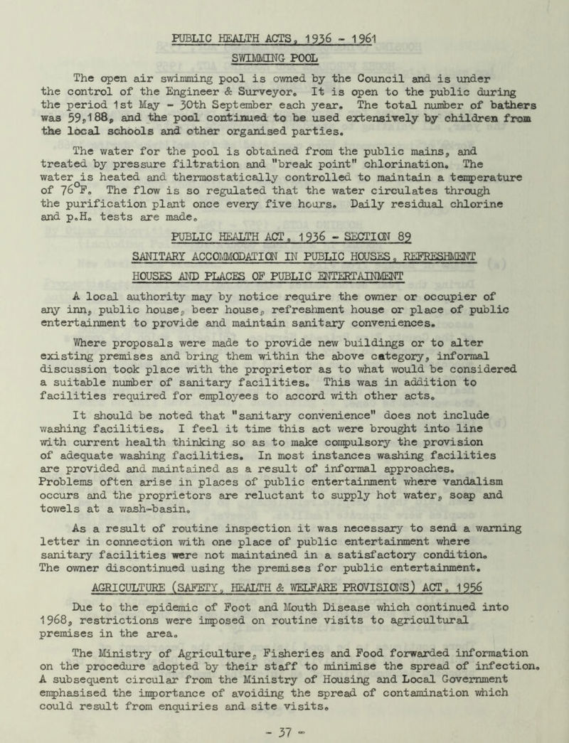 PUBLIC HEALTH ACTS, 1936-1961 SWIMMING POOL The open air swimming pool is owned by the Council and is under the control of the Engineer & Surveyor., It is open to the public during the period 1st May - 30th September each year* The total number of bathers was 59j,188p and the pool continued to be used extensively by children from the local schools and other organised parties. The water for the pool is obtained from the public mains, and treated by pressure filtration and break point chlorination. The water is heated and thermostatically controlled to maintain a temperature of ?6 P. The flow is so regulated that the water circulates through the purification plant once every five hours. Daily residual chlorine and p.H. tests are made. PUBLIC HEALTH ACT, 1 936 ~ SECTION 89 SANITARY ACCOMMQDAIION IN PUBLIC HOUSES „ REFRESHMENT HOUSES AND PLACES OF PUBLIC ENTi^TAINMENT A local authority may by notice require the owner or occupier of any inn, public house, beer house, refreshment house or place of public entertainment to provide and maintain sanitary conveniences. Where proposals were made to provide new buildings or to alter existing premises and bring them within the above category, informal discussion took place with the proprietor as to what would be considered a suitable number of sanitary facilities. This was in addition to facilities required for employees to accord with other acts. It should be noted that sanitary convenience does not include washing facilities. I feel it time this act were brought into line with current health thinking so as to make compulsory the provision of adequate washing facilities. In most instances washing facilities are provided and maintained as a result of informal approaches. Problems often arise in places of public entertainment where vandalism occurs and the proprietors are reluctant to supply hot water, soap and towels at a wash-basin. As a result of routine inspection it was necessary to send a warning letter in connection with one place of public entertainment where sanitary facilities were not maintained in a satisfactory condition. The owner discontinued using the premises for public entertainment. AGRICULTURE (SAFETY, HEALTH & WELFARE PROVISIONS) ACT, 1956 Due to the epidemic of Foot and Mouth Disease which continued into 1968, restrictions were imposed on routine visits to agricultural premises in the area. The Ministry of Agriculture, Fisheries and Food forwarded information on the procedure adopted by their staff to minimise the spread of infection. A subsequent circular from the Ministry of Housing and Local Government emphasised the importance of avoiding the spread of contamination which could result from enquiries and site visits.