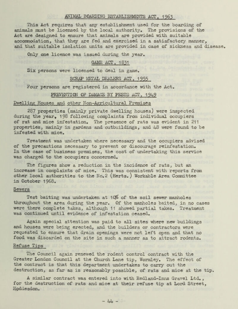 ANIMAL BOARDING ESTABLISHMENTS ACT, 1965 This Act requires that any establishment used for the boarding of animals must be licensed by the local authority« The provisions of the Act are designed to ensure that animals are provided with suitable accommodation, that they are fed and exercised in a satisfactory manner, and that suitable isolation units are provided in case of sickness and disease. Only one licence was issued during the year. GAME ACT, 1831 Six persons were licensed to deal in game. SCRAP METAL DEALERS ACT „ 1955 Pour persons are registered in accordance with the Act. PREVENTION OP DAMAGE BY PESTS aCT , 1949 Dwelling Houses and other Non~Agricultural Premises 287 properties (mainly private dwelling houses) were inspected during the year, 198 following complaints from individual occupiers of rat and mice infestation. The presence of rats was evident in 211 properties, mainly in gardens and outbuildings, and 48 were found to be infested with mice. Treatment was undertaken where necessary and the occupiers advised of the precautions necessary to prevent or discourage reinfestation. In the case of business premises, the cost of undertaking this service was charged to the occupiers concerned. The figures show a reduction in the incidence of rats, but an increase in complaints of mice. This was consistent with reports from other local authorities to the No.2 (Herts.) Workable Area Committee in October 1968. Sewers Test baiting v/as undertaken at 1($> of the soil sewer manholes throughout the area during the year. Of the manholes baited, in no cases were there complete takes, although 11 showed partial takes. Treatment was continued until evidence of infestation ceased. Again special attention was paid to all sites where new buildings and houses were being erected, and the builders or contractors were requested to ensure that drain openings were not left open and that no food was discarded on the site in such a manner as to attract rodents. Refuse Tips The Council again renewed the rodent control contract with the Greater London Council at the Church Lane tip, Wormley. The effect of the contract is that this department undertakes to carry out the destruction, as far as is reasonably possible, of rats and mice at the tip. A similar contract was entered into with Redland-Inns Gravel Ltd. , for the destruction of rats and mice at their refuse tip at Lord Street, Hoddesdon.