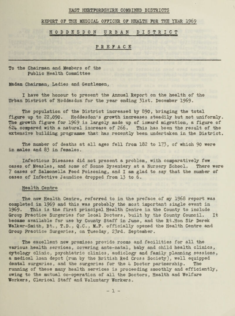 EAST HERTFORDSHIRE COMBINED DISTRICTS REPORT OF THE MEDICAL OFFICER OF HEALTH FOR THE YEAR 1969 HODDESDON URBAN DISTRICT PREFACE To the Chairman and Members of the Public Health Committee Madam Chairman, Ladies and Gentlemen, I have the honour to present the Annual Report on the health of the Urban District of Hoddesdon for the year ending 31st. December 1969. The population of the District increased by 890, bringing the total figure up to 22,090. Hoddesdon”s growth increases steadily but not uniformly. The growth figure for 1969 is largely made up of inward migration, a figure of 624 compared with a natural increase of 266. This has been the result of the extensive building programme that has recently been undertaken in the District. The number of deaths at all ages fell from 182 to 173, of which 90 were in males and 83 in females. Infectious Diseases did not present a problem, with comparatively few cases of Measles, and some of Sonne Dysentery at a Nursery School. There were 7 cases of Salmonella Food Poisoning, and I am glad to say that the number of cases of Infective Jaundice dropped from 13 to 6. Health Centre The new Health Centre, referred to in the preface of my 1968 report was completed in 1969 and this was probably the most important single event in 1969. This is the first principal Health Centre in the County to include Group Practice Surgeries for local Doctors, built by the County Council. It became available for use by County Staff in June, and the Rt.Hon Sir Derek Walker-Smith, Bio, ToDo5 QcC05 M.Po officially opened the Health Centre and Group Practice Surgeries, ©n Tuesday, 23rd. September. The excellent new premises provide rooms and facilities for all the various health services, covering ante-natal, baby and child health clinics, cytology clinicj, psychiatric clinics, audiology and family planning sessions, a medical loan depot (run by the British Red Cross Society), well equipped dental surgeries, and the surgeries for the 4 Doctor partnership. The running ©f these many health services is proceeding smoothly and efficiently, owing to the mutual co-operation of all the Doctors, Health and Welfare Workers, Clerical Staff and Voluntary Workers.