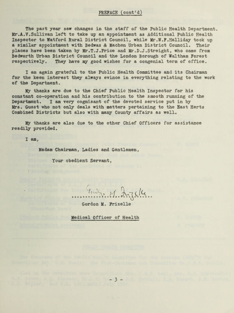 The past year saw changes in the staff of the Public Health Department. Mr.A.Vo Sullivan left to take up an appointment as Additional Public Health Inspector to Watford Rural District Council, while Mr.W.F.Halliday took up a similar appointment with Bedwas & Machen Urban District Council. Their places have been taken by Mr0T0JoPrice and MroDoJoStreight, who came from Bedworth Urban District Council and the London Borough of Waltham Forest respectively. They have my good wishes for a congenial term of office. I am again grateful to the Public Health Committee and its Chairman for the keen interest they always evince in everything relating to the work of the Department, My thanks are due to the Chief Public Health Inspector for his constant co-operation and his contribution to the smooth running of the Department. I am very cognisant of the devoted service put in by Mrs. Guest who not only deals with matters pertaining to the East Herts Combined Districts but also with many County affairs as well. My thanks are also due to the other Chief Officers for assistance readity provided. I am Madam Chairman, Ladies and Gentlemen Your obedient Servant Gordon M. Frizelle Medical Officer of Health