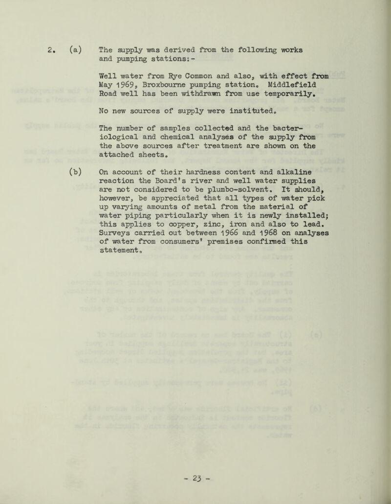 2. (a) The supply was derived from the following works and pumping stations:- Well water from Rye Common and also* with effect from May 1969S Broxboume pumping station,, Middlefield Road well has been withdrawn from use temporarily. No new sources of supply were instituted. The number of samples collected and the bacter- iological and chemical analyses of the supply from the above sources after treatment are shown on the attached sheets. (b) On account of their hardness content and alkaline reaction the Board's river and well water supplies are not considered to be plumbo-solvent, It should, however, be appreciated that all types of water pick up varying amounts of metal from the material of water piping particularly when it is newly installed; this applies to copper, zinc, iron and also to lead. Surveys carried out between 1966 and 1968 on analyses of water from consumers’ premises confirmed this statement.