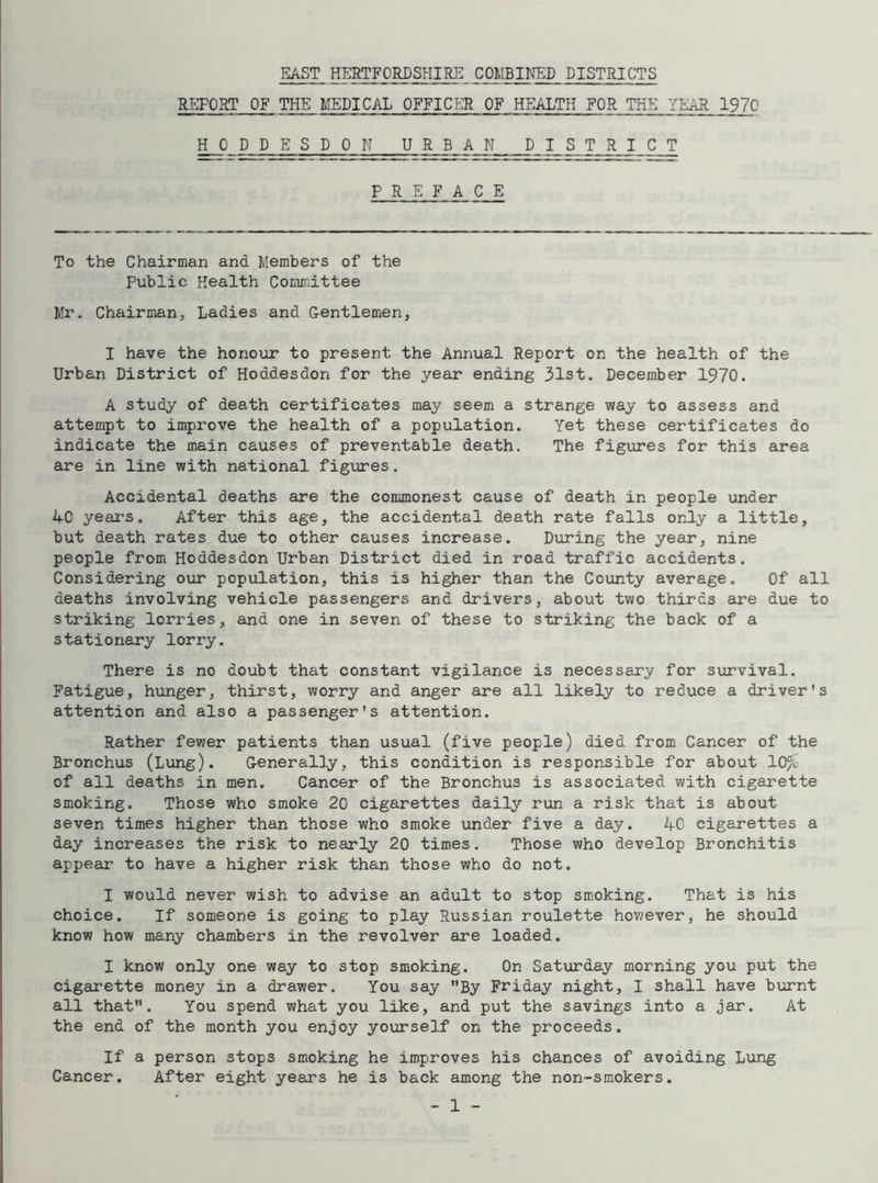 EAST HERTFORDSHIRE COMBINED DISTRICTS REPORT OF THE MEDICAL OFFICER OF HEALTH FOR THE YEAR 1970 HODDESDON URB AN PI S T R I C T PREFACE To the Chairman and Members of the Public Health Committee Mr. Chairman, Ladies and Gentlemen, I have the honour to present the Annual Report on the health of the Urban District of Hoddesdon for the year ending 31st. December 1970. A study of death certificates may seem a strange way to assess and attempt to improve the health of a population. Yet these certificates do indicate the main causes of preventable death. The figures for this area are in line with national figures. Accidental deaths are the commonest cause of death in people under AC years. After this age, the accidental death rate falls only a little, but death rates due to other causes increase. During the year, nine people from Hoddesdon Urban District died in road traffic accidents. Considering our population, this is higher than the County average. Of all deaths involving vehicle passengers and drivers, about two thirds are due to striking lorries, and one in seven of these to striking the back of a stationary lorry. There is no doubt that constant vigilance is necessary for survival. Fatigue, hunger, thirst, worry and anger are all likely to reduce a driver's attention and also a passenger's attention. Rather fewer patients than usual (five people) died from Cancer of the Bronchus (Lung). Generally, this condition is responsible for about 10% of all deaths in men. Cancer of the Bronchus is associated with cigarette smoking. Those who smoke 20 cigarettes daily run a risk that is about seven times higher than those who smoke under five a day. 40 cigarettes a day increases the risk to nearly 20 times. Those who develop Bronchitis appear to have a higher risk than those who do not. I would never wish to advise an adult to stop smoking. That is his choice. If someone is going to play Russian roulette however, he should know how many chambers in the revolver are loaded. I know only one way to stop smoking. On Saturday morning you put the cigarette money in a drawer. You say By Friday night, I shall have burnt all that. You spend what you like, and put the savings into a jar. At the end of the month you enjoy yourself on the proceeds. If a person stops smoking he improves his chances of avoiding Lang Cancer. After eight years he is back among the non-smokers.