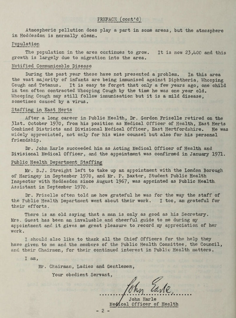 PREFACE (coni'd) Atmospheric pollution does play a part in some areas, but the atmosphere in Hoddesdon is normally clean. Population The population in the area continues to grow. It is now 23,400 and this growth is largely due to migration into the area. Notified Communicable Disease During the past year these have not presented a problem. In this area the vast majority of infants are being immunised against Diphtheria, Whooping Cough and Tetanus. It is easy to forget that only a few years ago, one child in ten often contracted Whooping Cough by the time he was one year old. Whooping Cough may still follow immunisation but it is a mild disease, sometimes caused by a virus. Staffing in East Herts After a long career in Public Health, Dr. Gordon Frizelle retired on the 31st. October 1970, from his position as Medical Officer of Health, East Herts Combined Districts and Divisional Medical Officer, East Hertfordshire. He was widely appreciated, not only for his wise counsel but also for his personal friendship. Dr. John Earle succeeded him as Acting Medical Officer of Health and Divisional Medical Officer, and the appointment was confirmed in January 1971. Public Health Department Staffing Mr. D.Jo Streight left to take up an appointment with the London Borough of Haringey in September 1970, and Mr. P„ Baxter, Student Public Health Inspector with Hoddesdon since August 1967 > was appointed as Public Health Assistant in September 1970. Dr. Frizelle often told me how grateful he was for the way the staff of the Public Health Department went about their work. I too, am grateful for their efforts. There is an old saying that a man is only as good as his Secretary. Mrs. Guest has been an invaluable and cheerful guide to me during my appointment and it gives me great pleasure to record my appreciation of her work. I should also like to thank all the Chief Officers for the help they have given to me and the members of the Public Health Committee, the Council, and their Chairmen, for their continued interest in Public Health matters. I am, Mr. Chairman, Ladies and Gentlemen,