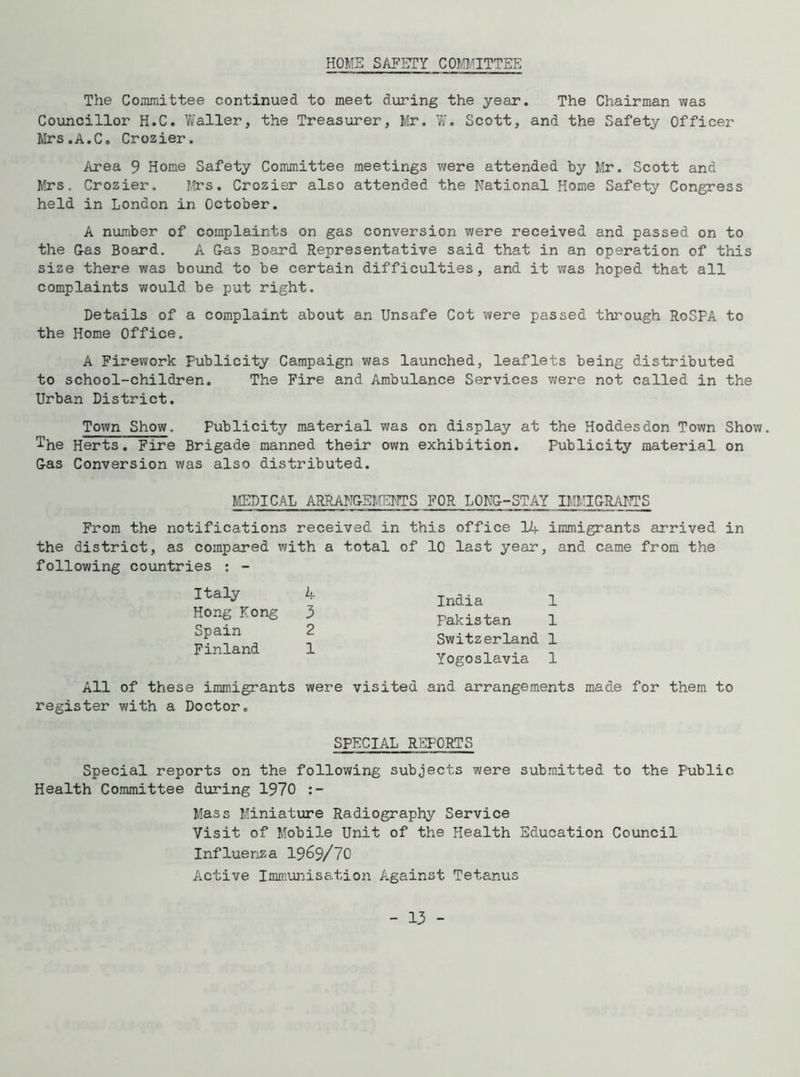 HOME SAFETY COMMITTEE The Committee continued to meet during the year. The Chairman was Councillor H.C. Waller, the Treasurer, Mr. W. Scott, and the Safety Officer Mrs.A.C. Crozier. Area 9 Home Safety Committee meetings were attended by Mr. Scott and Mrs. Crozier. Mrs. Crozier also attended the National Home Safety Congress held in London in October. A number of complaints on gas conversion were received and passed on to the G-as Board. A Gas Board Representative said that in an operation of this size there was bound to be certain difficulties, and it was hoped that all complaints would be put right. Details of a complaint about an Unsafe Cot were passed through RoSPA to the Home Office. A Firework Publicity Campaign was launched, leaflets being distributed to school-children. The Fire and Ambulance Services were not called in the Urban District. Town Show. Publicity material was on display at the Hoddesdon Town Show. The Herts. Fire Brigade manned their own exhibition. Publicity material on Gas Conversion was also distributed. MEDICAL ARRANGEMENTS FOR LONG-STAY IMMIGRANTS From the notifications received in this office 14 immigrants arrived in the district, as compared with a total of 10 last year, and came from the following countries : - Italy 4 Hong Kong 3 Spain 2 Finland 1 India 1 Pakistan 1 Switzerland 1 Yogoslavia 1 All of these immigrants register with a Doctor. were visited and arrangements made for them to SPECIAL REPORTS Special reports on the following subjects were submitted to the Public Health Committee during 1970 Mass Miniature Radiography Service Visit of Mobile Unit of the Health Education Council Influenza 19&9/70 Active Immunisation Against Tetanus