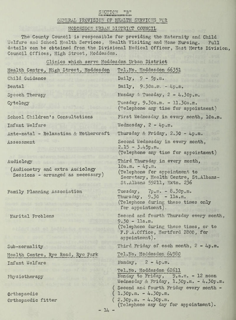 SECTION B GENERAL PROVISION OF HEALTH SERVICES FOR HODDESDON URBAN DISTRICT COUNCIL The County Council is responsible for providing the Maternity and Child Welfare and School Health Services, Health Visiting and Home Nursing. Full details can be obtained from the Divisional Medical Officer, East Herts Division, Council Offices, High Street, Hoddesdon. Clinics which serve Hoddesdon Urban District Health Centre, High Street, Hoddes don Tel.No. lioddesdon 66351 Child Guidance Dental Speech Therapy Cytology School Children's Consultations Infant Welfare Ante-natal - Relaxation & Mothercraft Assessment Audiology (Audiometry and extra Audiology Sessions - arranged as necessary) Family Planning Association Marital Problems Sub-normality Health Centre, Rye Road, Rye Park Infant Welfare Physiotherapy Orthopaedic Orthopaedic fitter Daily, 9 - 5p.m. Daily, 9.30a.m. - 4p.m. Monday & Tuesday, 2 - 4.30p.m. Tuesday, 9.30a.m. - 11.30a.m. (Telephone any time for appointment) First Wednesday in every month, 10a.m. Wednesday, 2 - 4p.m. Thursday & Friday, 2.30 - 4p.m. Second Wednesday in every month, 2.15 - 3o45pom. (Telephone any time for appointment) Third Thursday in every month, 10a.m. - 4p.m. (Telephone for appointment to Secretary, Health Centre, St.Albans- St.Albans 59211, Sxtn. 236 Tuesday, 7p.m. - 8.30p.m. Thursday, 9.30 - 11a.m. (Telephone during these times only for appointment). Second and fourth Thursday every month, 9.30 - 11a.m. (Telephone during these times, or to F.F.A.Office, Hertford 2800, for appointment). Third Friday of each month, 2 - 4p.m. Tel.No. Hoddesdon 64980 Monday, 2 - 4p.m. Tel„No. Hoddesdon 62611 Monday to Friday, 9«a.m. - 12 noon Wednesday & Friday, 1.30p.m. - 4.30p.m. ( Second and fourth Friday every month - ( 1.30p.m. - 4.30p.m. ( 2.30p.m. - 4.30p.m. (Telephone any day for appointment).